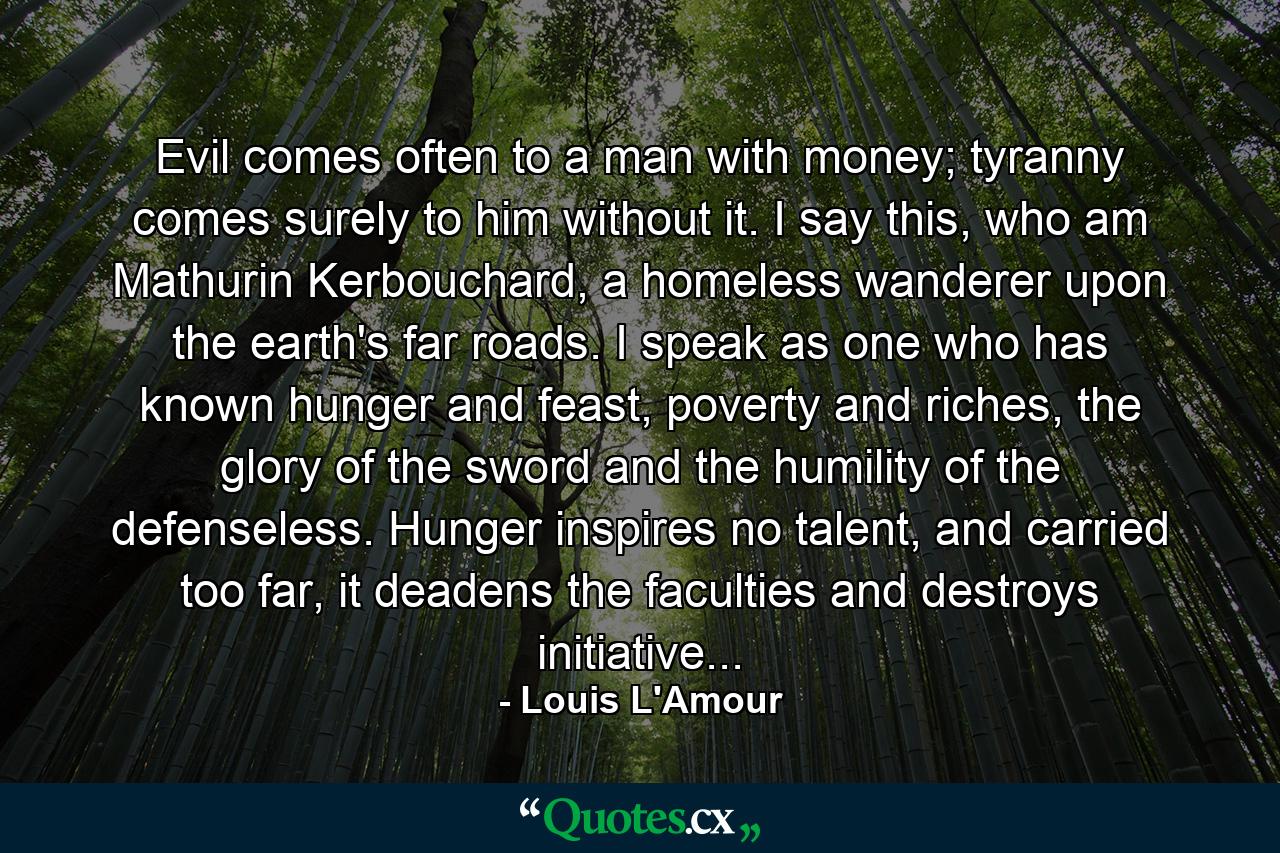 Evil comes often to a man with money; tyranny comes surely to him without it. I say this, who am Mathurin Kerbouchard, a homeless wanderer upon the earth's far roads. I speak as one who has known hunger and feast, poverty and riches, the glory of the sword and the humility of the defenseless. Hunger inspires no talent, and carried too far, it deadens the faculties and destroys initiative... - Quote by Louis L'Amour