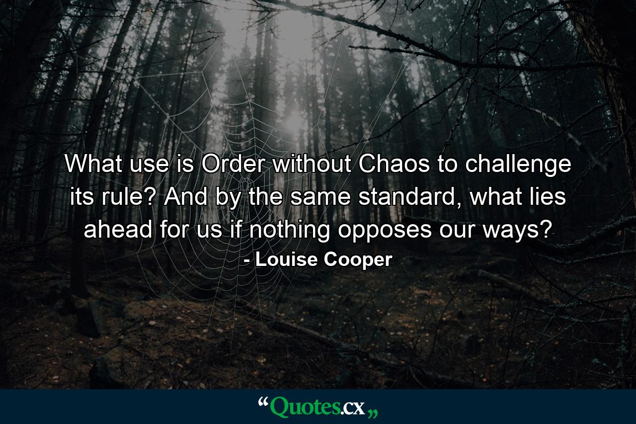 What use is Order without Chaos to challenge its rule? And by the same standard, what lies ahead for us if nothing opposes our ways? - Quote by Louise Cooper