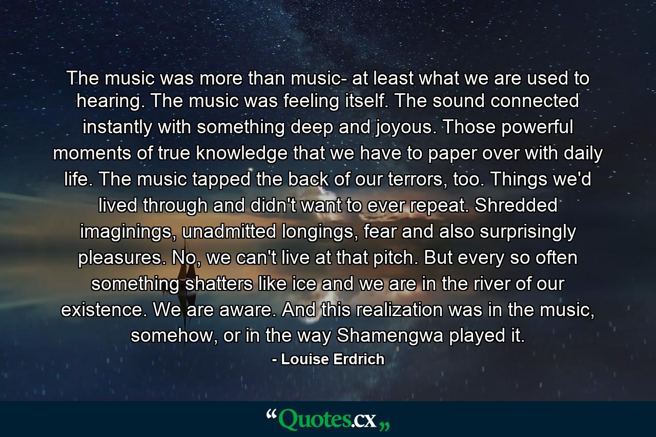 The music was more than music- at least what we are used to hearing. The music was feeling itself. The sound connected instantly with something deep and joyous. Those powerful moments of true knowledge that we have to paper over with daily life. The music tapped the back of our terrors, too. Things we'd lived through and didn't want to ever repeat. Shredded imaginings, unadmitted longings, fear and also surprisingly pleasures. No, we can't live at that pitch. But every so often something shatters like ice and we are in the river of our existence. We are aware. And this realization was in the music, somehow, or in the way Shamengwa played it. - Quote by Louise Erdrich