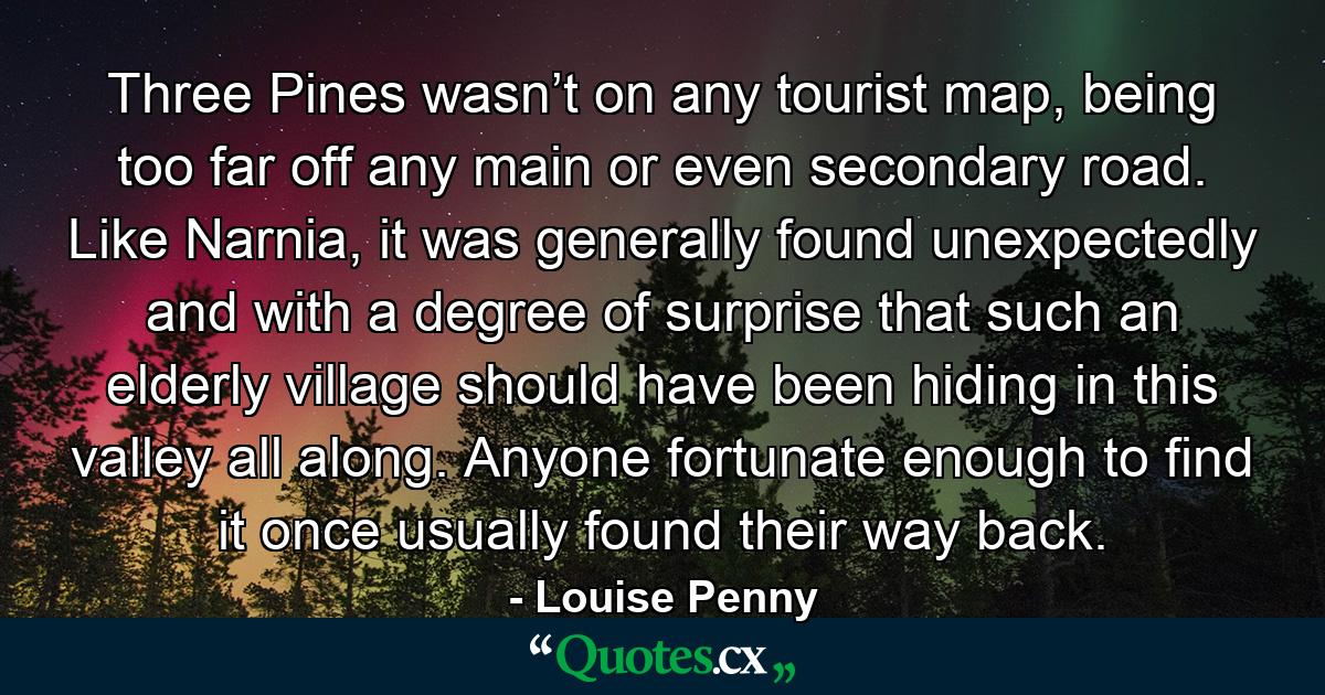 Three Pines wasn’t on any tourist map, being too far off any main or even secondary road. Like Narnia, it was generally found unexpectedly and with a degree of surprise that such an elderly village should have been hiding in this valley all along. Anyone fortunate enough to find it once usually found their way back. - Quote by Louise Penny