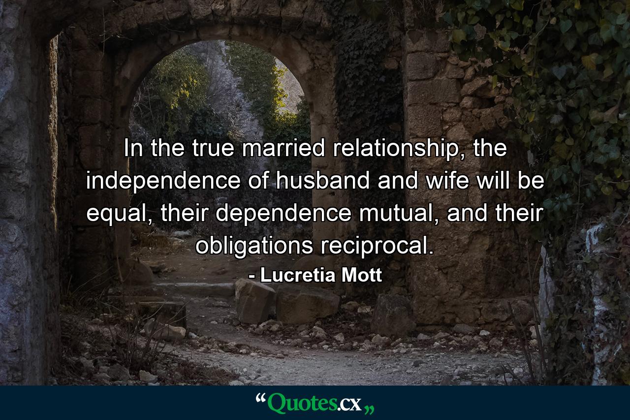 In the true married relationship, the independence of husband and wife will be equal, their dependence mutual, and their obligations reciprocal. - Quote by Lucretia Mott