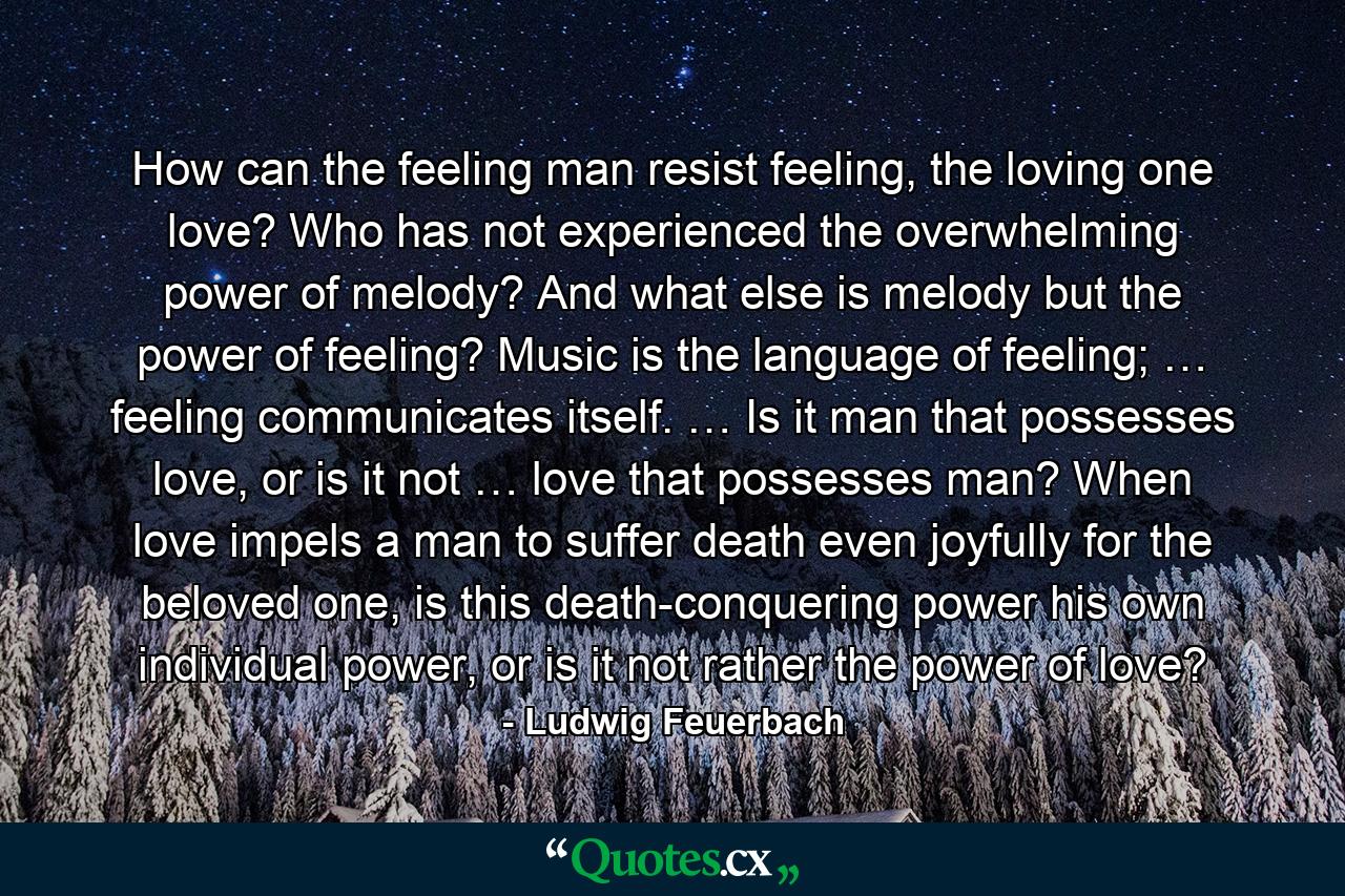 How can the feeling man resist feeling, the loving one love? Who has not experienced the overwhelming power of melody? And what else is melody but the power of feeling? Music is the language of feeling; … feeling communicates itself. … Is it man that possesses love, or is it not … love that possesses man? When love impels a man to suffer death even joyfully for the beloved one, is this death-conquering power his own individual power, or is it not rather the power of love? - Quote by Ludwig Feuerbach