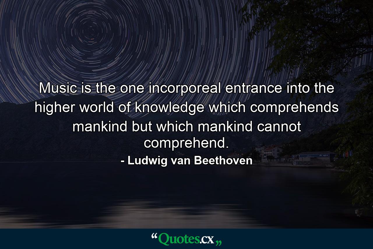 Music is the one incorporeal entrance into the higher world of knowledge which comprehends mankind but which mankind cannot comprehend. - Quote by Ludwig van Beethoven