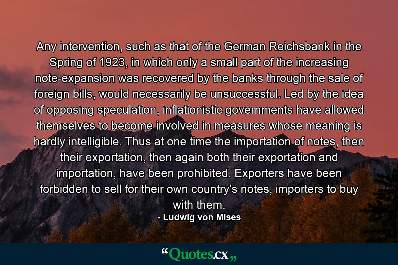 Any intervention, such as that of the German Reichsbank in the Spring of 1923, in which only a small part of the increasing note-expansion was recovered by the banks through the sale of foreign bills, would necessarily be unsuccessful. Led by the idea of opposing speculation, inflationistic governments have allowed themselves to become involved in measures whose meaning is hardly intelligible. Thus at one time the importation of notes, then their exportation, then again both their exportation and importation, have been prohibited. Exporters have been forbidden to sell for their own country's notes, importers to buy with them. - Quote by Ludwig von Mises