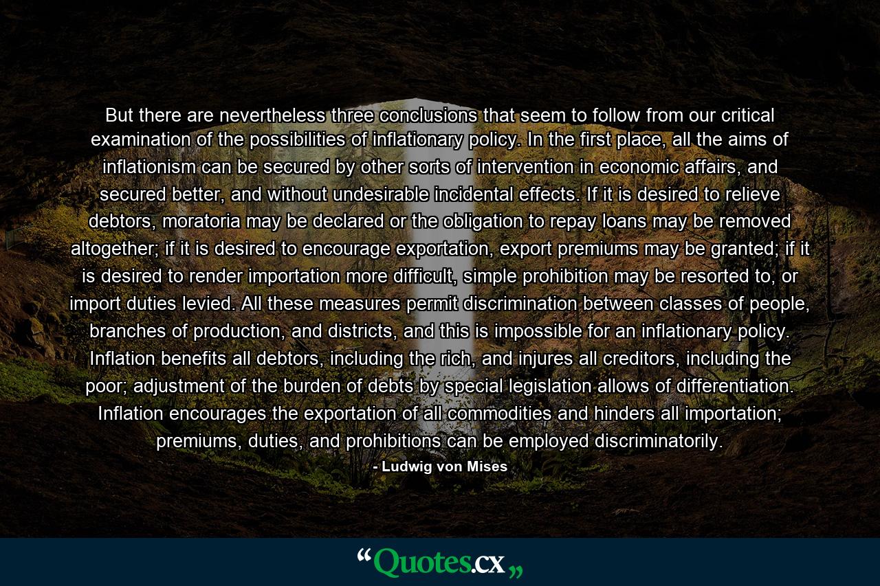 But there are nevertheless three conclusions that seem to follow from our critical examination of the possibilities of inflationary policy. In the first place, all the aims of inflationism can be secured by other sorts of intervention in economic affairs, and secured better, and without undesirable incidental effects. If it is desired to relieve debtors, moratoria may be declared or the obligation to repay loans may be removed altogether; if it is desired to encourage exportation, export premiums may be granted; if it is desired to render importation more difficult, simple prohibition may be resorted to, or import duties levied. All these measures permit discrimination between classes of people, branches of production, and districts, and this is impossible for an inflationary policy. Inflation benefits all debtors, including the rich, and injures all creditors, including the poor; adjustment of the burden of debts by special legislation allows of differentiation. Inflation encourages the exportation of all commodities and hinders all importation; premiums, duties, and prohibitions can be employed discriminatorily. - Quote by Ludwig von Mises