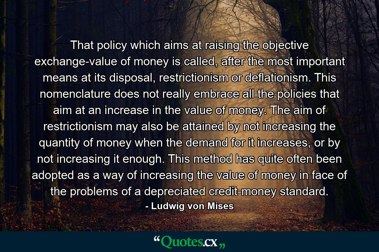 That policy which aims at raising the objective exchange-value of money is called, after the most important means at its disposal, restrictionism or deflationism. This nomenclature does not really embrace all the policies that aim at an increase in the value of money. The aim of restrictionism may also be attained by not increasing the quantity of money when the demand for it increases, or by not increasing it enough. This method has quite often been adopted as a way of increasing the value of money in face of the problems of a depreciated credit-money standard. - Quote by Ludwig von Mises