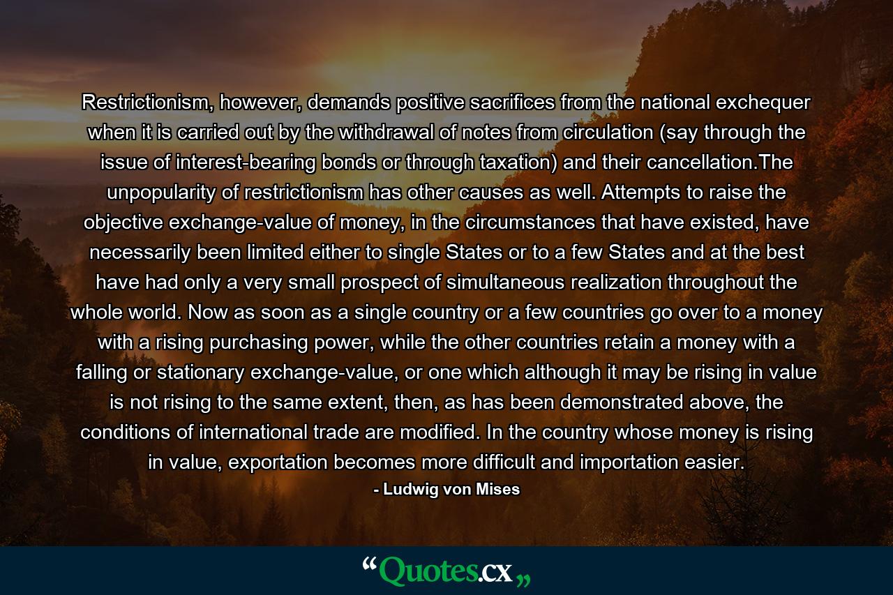 Restrictionism, however, demands positive sacrifices from the national exchequer when it is carried out by the withdrawal of notes from circulation (say through the issue of interest-bearing bonds or through taxation) and their cancellation.The unpopularity of restrictionism has other causes as well. Attempts to raise the objective exchange-value of money, in the circumstances that have existed, have necessarily been limited either to single States or to a few States and at the best have had only a very small prospect of simultaneous realization throughout the whole world. Now as soon as a single country or a few countries go over to a money with a rising purchasing power, while the other countries retain a money with a falling or stationary exchange-value, or one which although it may be rising in value is not rising to the same extent, then, as has been demonstrated above, the conditions of international trade are modified. In the country whose money is rising in value, exportation becomes more difficult and importation easier. - Quote by Ludwig von Mises