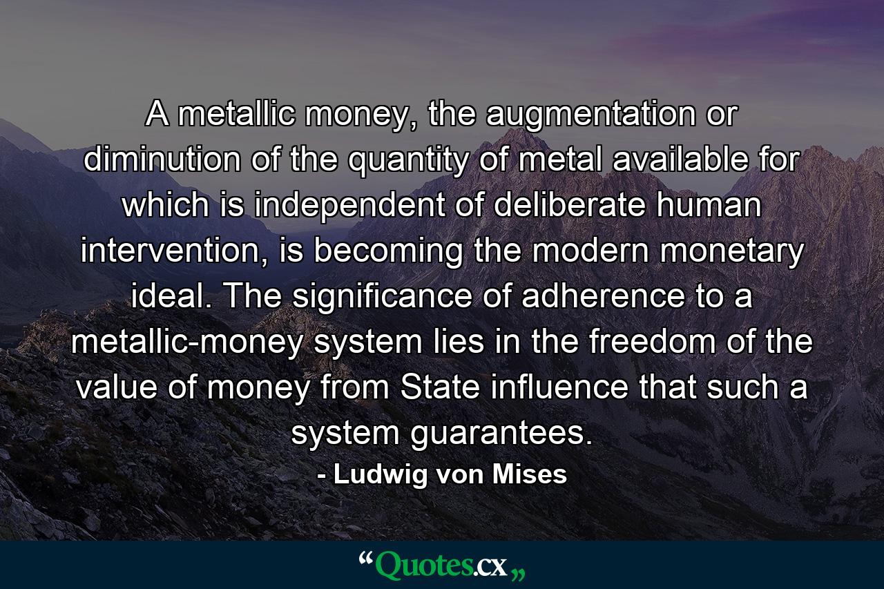 A metallic money, the augmentation or diminution of the quantity of metal available for which is independent of deliberate human intervention, is becoming the modern monetary ideal. The significance of adherence to a metallic-money system lies in the freedom of the value of money from State influence that such a system guarantees. - Quote by Ludwig von Mises