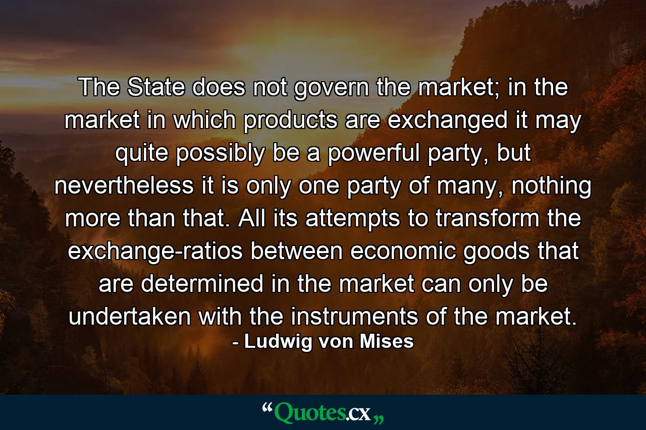 The State does not govern the market; in the market in which products are exchanged it may quite possibly be a powerful party, but nevertheless it is only one party of many, nothing more than that. All its attempts to transform the exchange-ratios between economic goods that are determined in the market can only be undertaken with the instruments of the market. - Quote by Ludwig von Mises