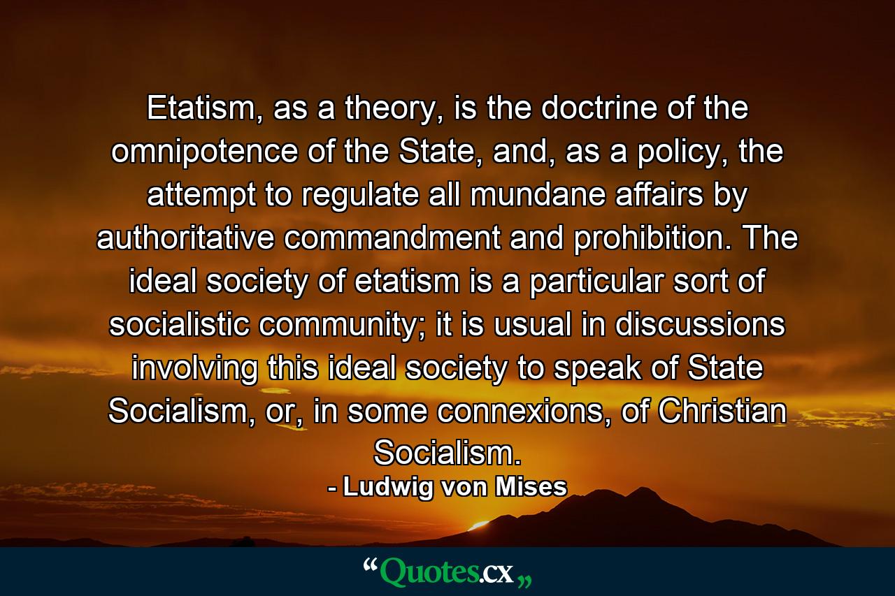 Etatism, as a theory, is the doctrine of the omnipotence of the State, and, as a policy, the attempt to regulate all mundane affairs by authoritative commandment and prohibition. The ideal society of etatism is a particular sort of socialistic community; it is usual in discussions involving this ideal society to speak of State Socialism, or, in some connexions, of Christian Socialism. - Quote by Ludwig von Mises