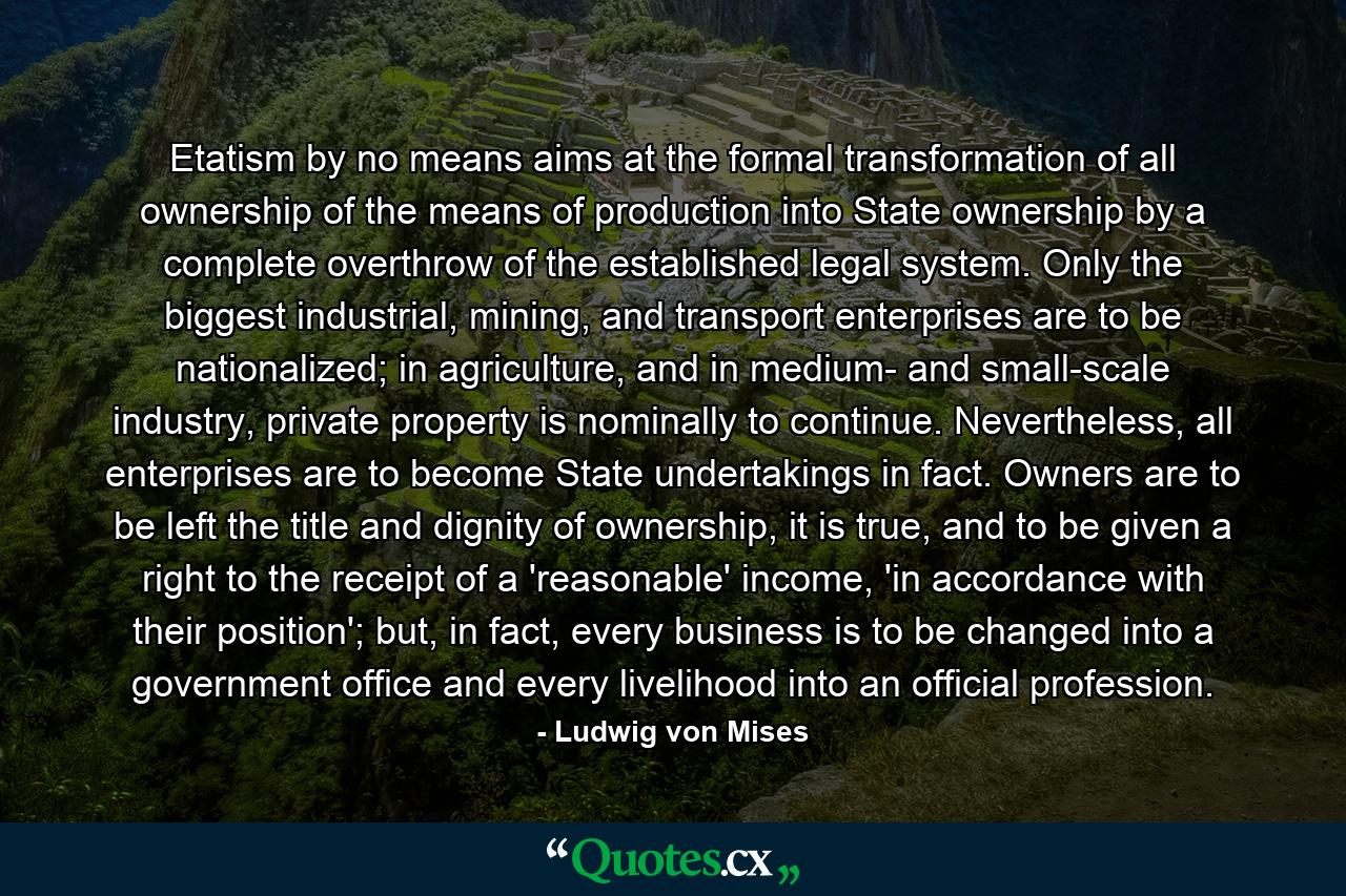 Etatism by no means aims at the formal transformation of all ownership of the means of production into State ownership by a complete overthrow of the established legal system. Only the biggest industrial, mining, and transport enterprises are to be nationalized; in agriculture, and in medium- and small-scale industry, private property is nominally to continue. Nevertheless, all enterprises are to become State undertakings in fact. Owners are to be left the title and dignity of ownership, it is true, and to be given a right to the receipt of a 'reasonable' income, 'in accordance with their position'; but, in fact, every business is to be changed into a government office and every livelihood into an official profession. - Quote by Ludwig von Mises