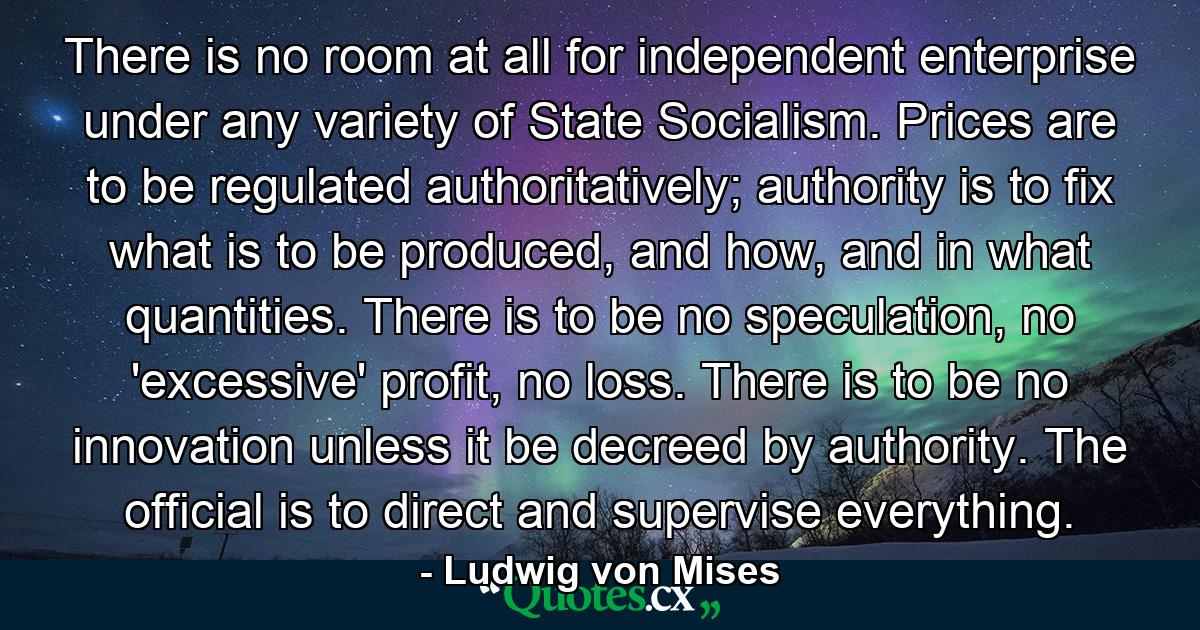 There is no room at all for independent enterprise under any variety of State Socialism. Prices are to be regulated authoritatively; authority is to fix what is to be produced, and how, and in what quantities. There is to be no speculation, no 'excessive' profit, no loss. There is to be no innovation unless it be decreed by authority. The official is to direct and supervise everything. - Quote by Ludwig von Mises