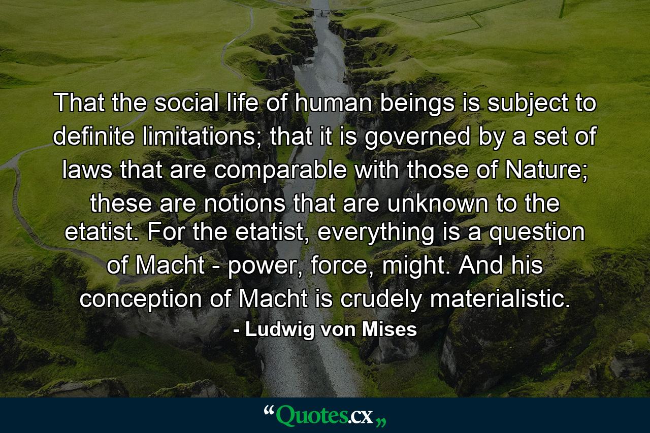 That the social life of human beings is subject to definite limitations; that it is governed by a set of laws that are comparable with those of Nature; these are notions that are unknown to the etatist. For the etatist, everything is a question of Macht - power, force, might. And his conception of Macht is crudely materialistic. - Quote by Ludwig von Mises