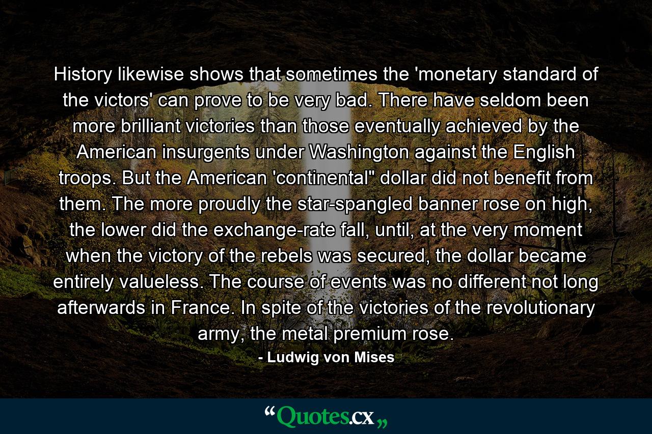 History likewise shows that sometimes the 'monetary standard of the victors' can prove to be very bad. There have seldom been more brilliant victories than those eventually achieved by the American insurgents under Washington against the English troops. But the American 'continental