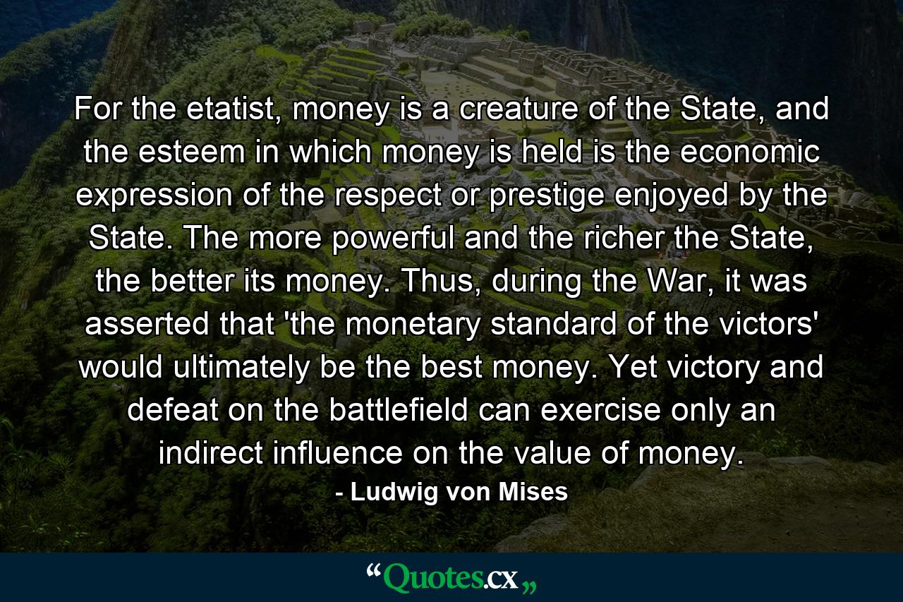 For the etatist, money is a creature of the State, and the esteem in which money is held is the economic expression of the respect or prestige enjoyed by the State. The more powerful and the richer the State, the better its money. Thus, during the War, it was asserted that 'the monetary standard of the victors' would ultimately be the best money. Yet victory and defeat on the battlefield can exercise only an indirect influence on the value of money. - Quote by Ludwig von Mises