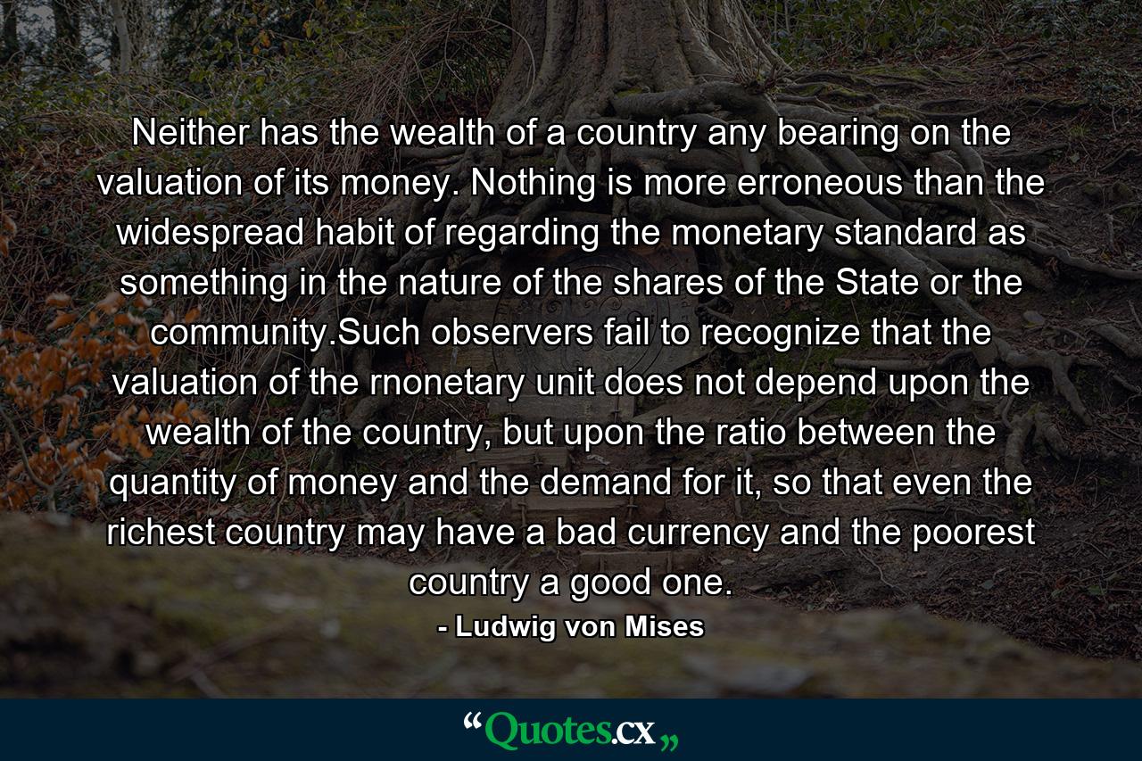 Neither has the wealth of a country any bearing on the valuation of its money. Nothing is more erroneous than the widespread habit of regarding the monetary standard as something in the nature of the shares of the State or the community.Such observers fail to recognize that the valuation of the rnonetary unit does not depend upon the wealth of the country, but upon the ratio between the quantity of money and the demand for it, so that even the richest country may have a bad currency and the poorest country a good one. - Quote by Ludwig von Mises