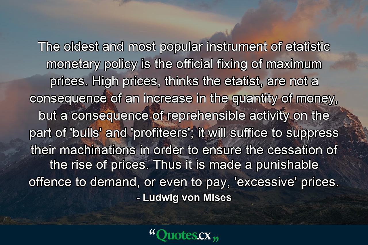 The oldest and most popular instrument of etatistic monetary policy is the official fixing of maximum prices. High prices, thinks the etatist, are not a consequence of an increase in the quantity of money, but a consequence of reprehensible activity on the part of 'bulls' and 'profiteers'; it will suffice to suppress their machinations in order to ensure the cessation of the rise of prices. Thus it is made a punishable offence to demand, or even to pay, 'excessive' prices. - Quote by Ludwig von Mises