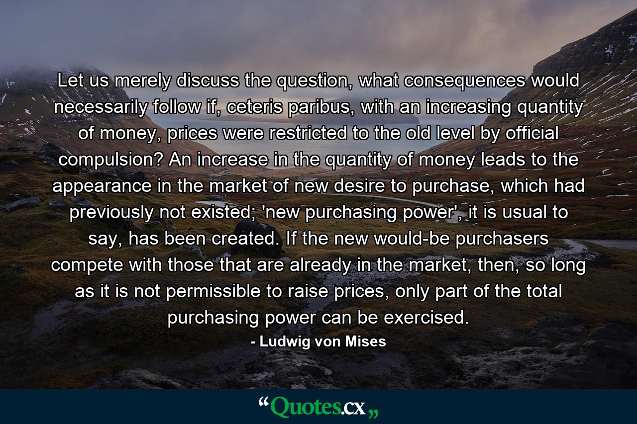 Let us merely discuss the question, what consequences would necessarily follow if, ceteris paribus, with an increasing quantity of money, prices were restricted to the old level by official compulsion? An increase in the quantity of money leads to the appearance in the market of new desire to purchase, which had previously not existed; 'new purchasing power', it is usual to say, has been created. If the new would-be purchasers compete with those that are already in the market, then, so long as it is not permissible to raise prices, only part of the total purchasing power can be exercised. - Quote by Ludwig von Mises