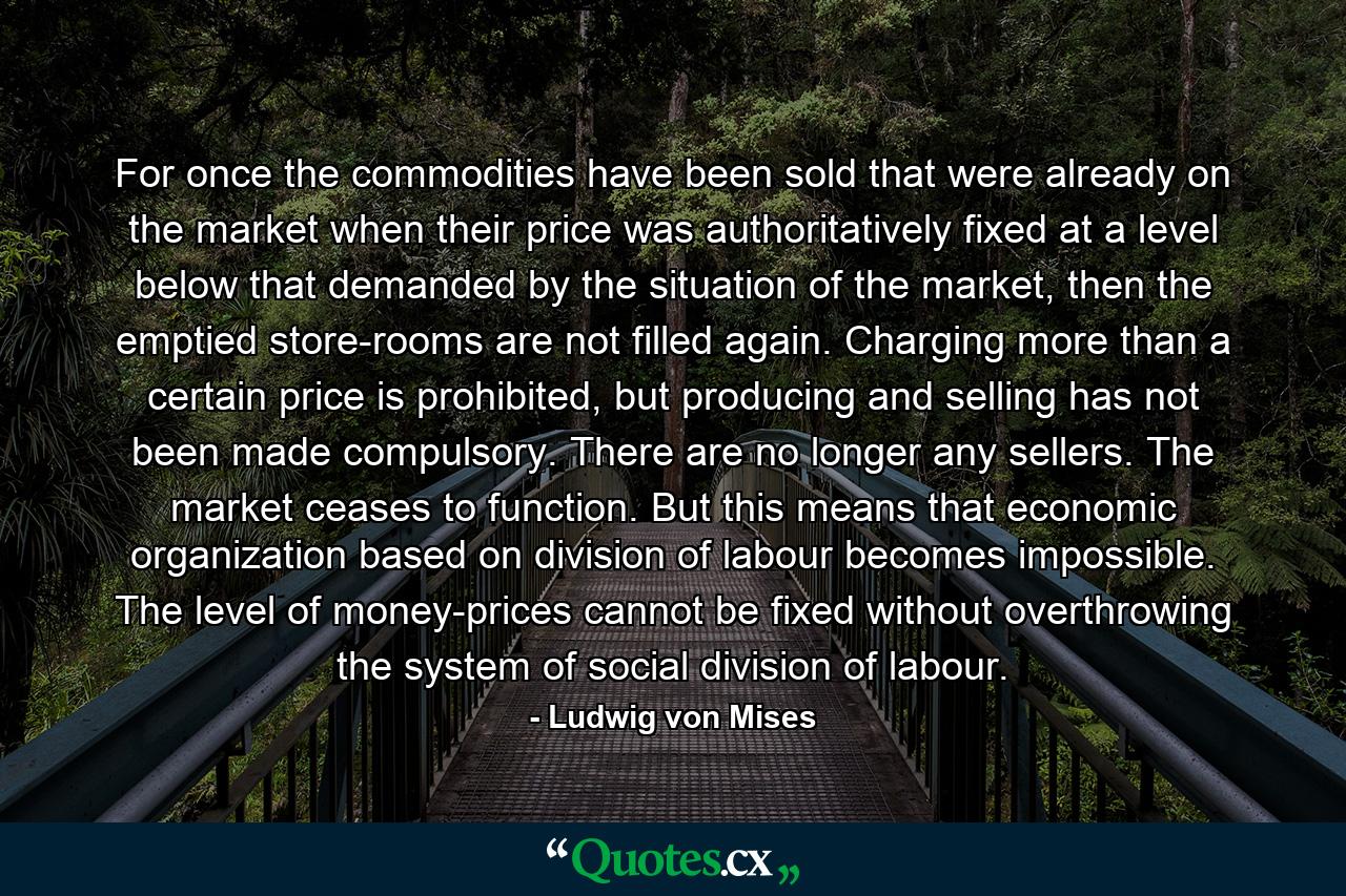 For once the commodities have been sold that were already on the market when their price was authoritatively fixed at a level below that demanded by the situation of the market, then the emptied store-rooms are not filled again. Charging more than a certain price is prohibited, but producing and selling has not been made compulsory. There are no longer any sellers. The market ceases to function. But this means that economic organization based on division of labour becomes impossible. The level of money-prices cannot be fixed without overthrowing the system of social division of labour. - Quote by Ludwig von Mises