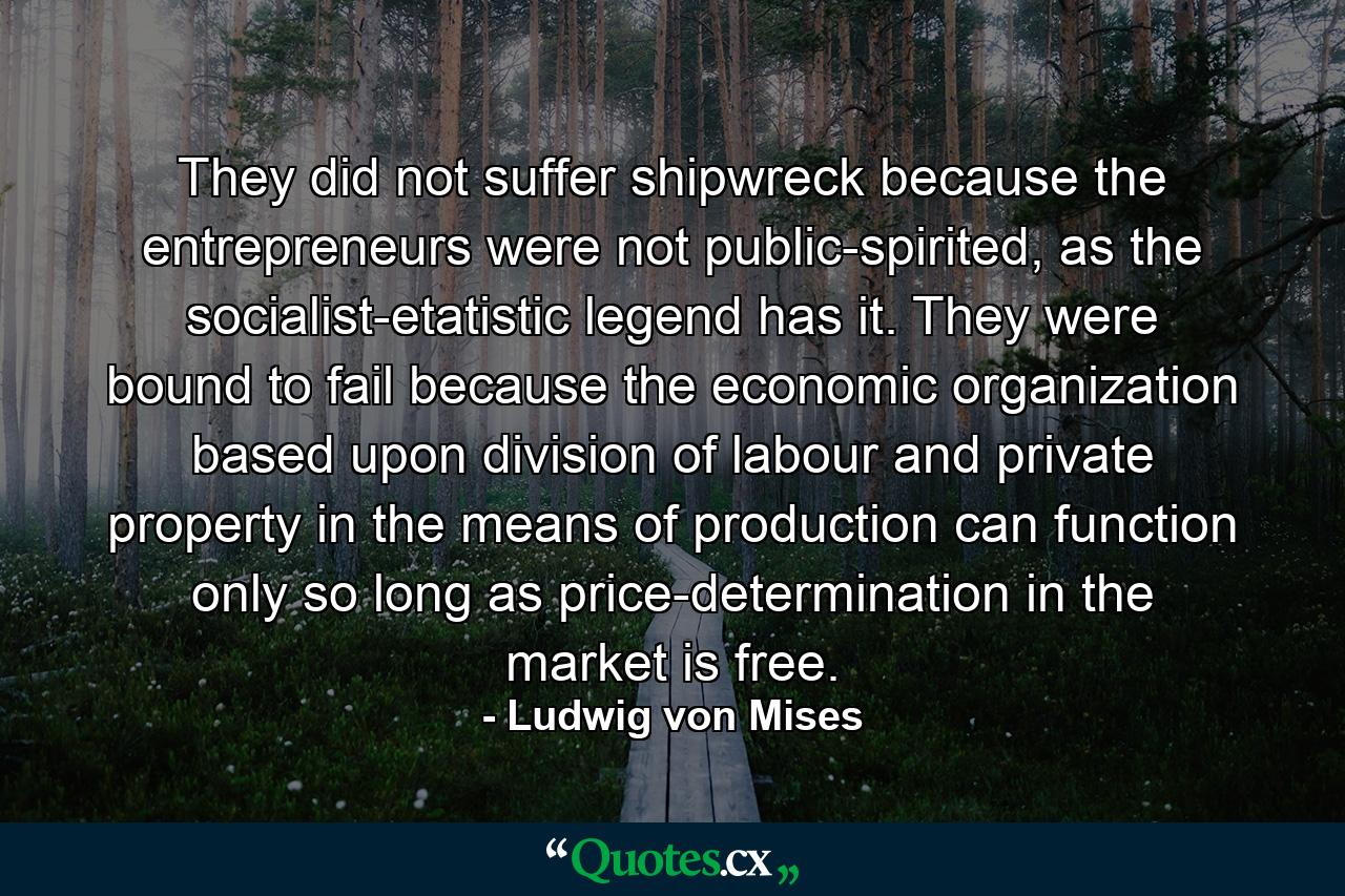 They did not suffer shipwreck because the entrepreneurs were not public-spirited, as the socialist-etatistic legend has it. They were bound to fail because the economic organization based upon division of labour and private property in the means of production can function only so long as price-determination in the market is free. - Quote by Ludwig von Mises