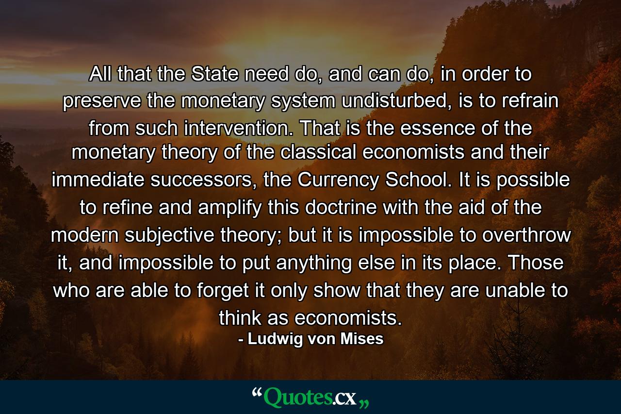 All that the State need do, and can do, in order to preserve the monetary system undisturbed, is to refrain from such intervention. That is the essence of the monetary theory of the classical economists and their immediate successors, the Currency School. It is possible to refine and amplify this doctrine with the aid of the modern subjective theory; but it is impossible to overthrow it, and impossible to put anything else in its place. Those who are able to forget it only show that they are unable to think as economists. - Quote by Ludwig von Mises