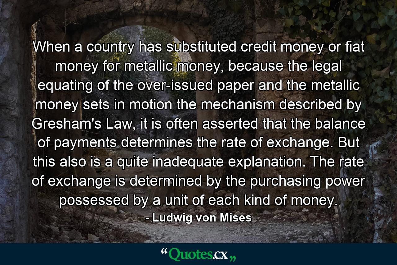 When a country has substituted credit money or fiat money for metallic money, because the legal equating of the over-issued paper and the metallic money sets in motion the mechanism described by Gresham's Law, it is often asserted that the balance of payments determines the rate of exchange. But this also is a quite inadequate explanation. The rate of exchange is determined by the purchasing power possessed by a unit of each kind of money. - Quote by Ludwig von Mises