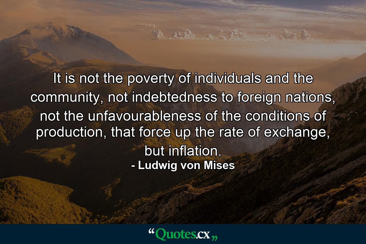 It is not the poverty of individuals and the community, not indebtedness to foreign nations, not the unfavourableness of the conditions of production, that force up the rate of exchange, but inflation. - Quote by Ludwig von Mises