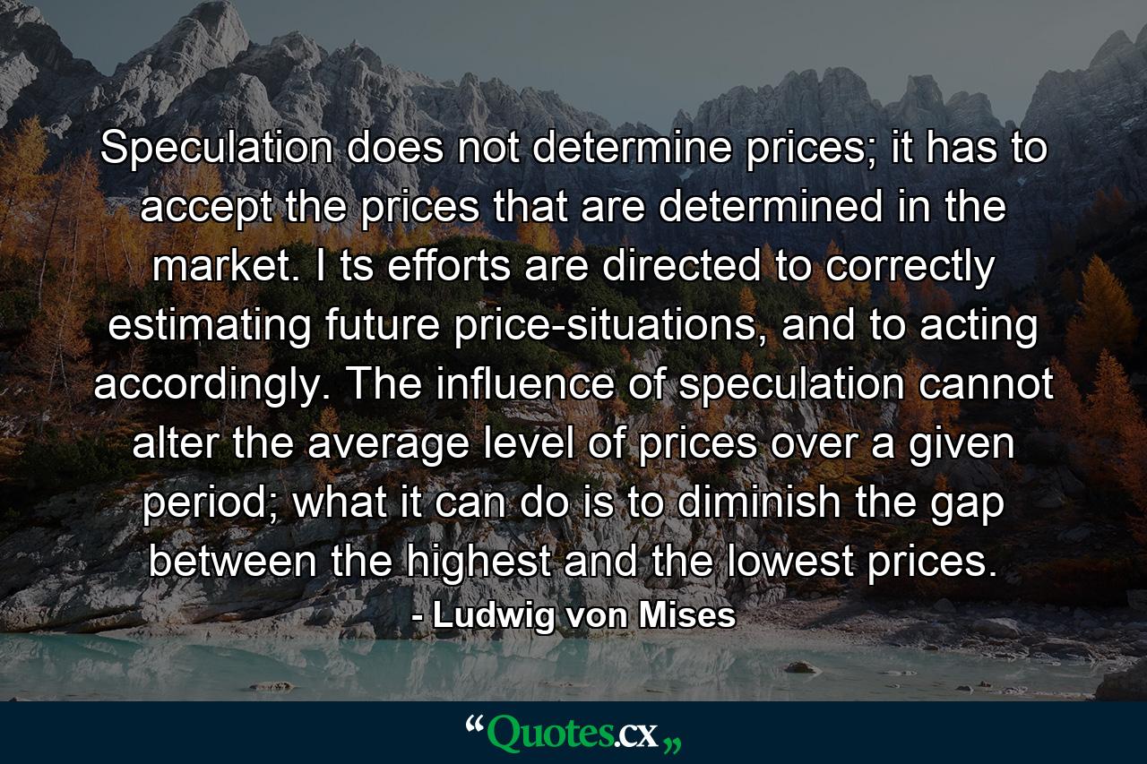 Speculation does not determine prices; it has to accept the prices that are determined in the market. I ts efforts are directed to correctly estimating future price-situations, and to acting accordingly. The influence of speculation cannot alter the average level of prices over a given period; what it can do is to diminish the gap between the highest and the lowest prices. - Quote by Ludwig von Mises