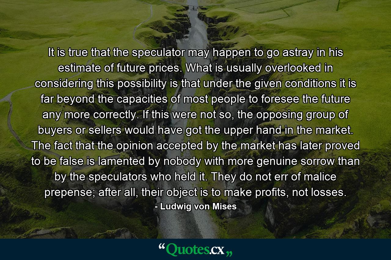 It is true that the speculator may happen to go astray in his estimate of future prices. What is usually overlooked in considering this possibility is that under the given conditions it is far beyond the capacities of most people to foresee the future any more correctly. If this were not so, the opposing group of buyers or sellers would have got the upper hand in the market. The fact that the opinion accepted by the market has later proved to be false is lamented by nobody with more genuine sorrow than by the speculators who held it. They do not err of malice prepense; after all, their object is to make profits, not losses. - Quote by Ludwig von Mises