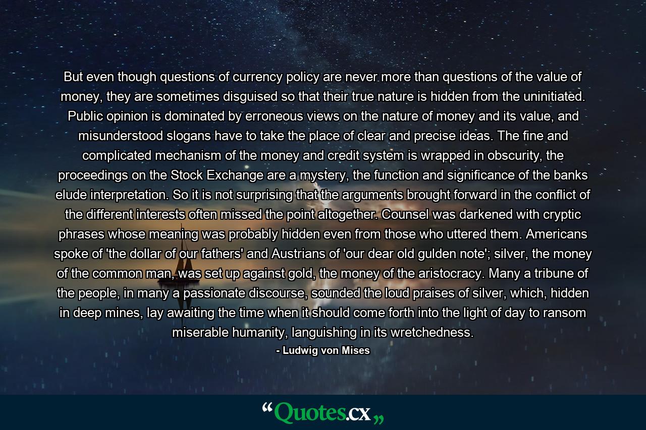 But even though questions of currency policy are never more than questions of the value of money, they are sometimes disguised so that their true nature is hidden from the uninitiated. Public opinion is dominated by erroneous views on the nature of money and its value, and misunderstood slogans have to take the place of clear and precise ideas. The fine and complicated mechanism of the money and credit system is wrapped in obscurity, the proceedings on the Stock Exchange are a mystery, the function and significance of the banks elude interpretation. So it is not surprising that the arguments brought forward in the conflict of the different interests often missed the point altogether. Counsel was darkened with cryptic phrases whose meaning was probably hidden even from those who uttered them. Americans spoke of 'the dollar of our fathers' and Austrians of 'our dear old gulden note'; silver, the money of the common man, was set up against gold, the money of the aristocracy. Many a tribune of the people, in many a passionate discourse, sounded the loud praises of silver, which, hidden in deep mines, lay awaiting the time when it should come forth into the light of day to ransom miserable humanity, languishing in its wretchedness. - Quote by Ludwig von Mises