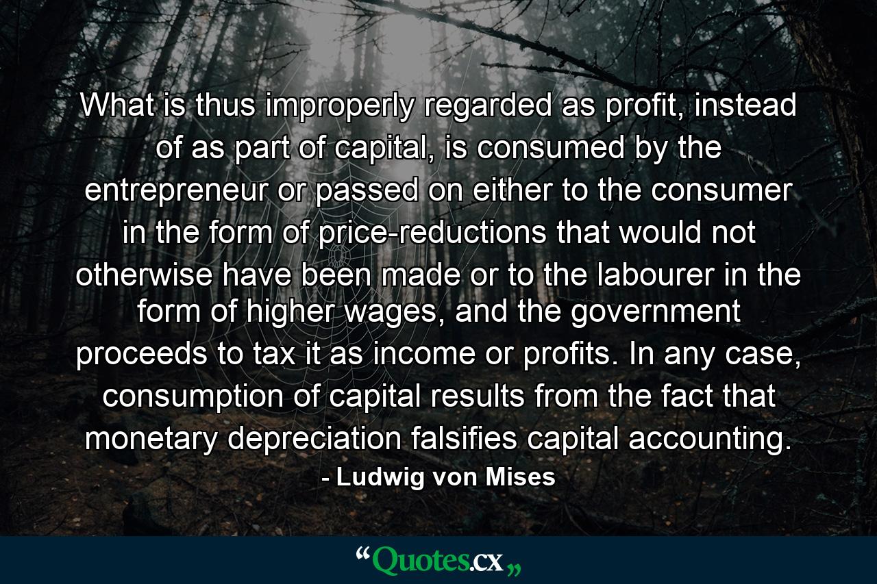 What is thus improperly regarded as profit, instead of as part of capital, is consumed by the entrepreneur or passed on either to the consumer in the form of price-reductions that would not otherwise have been made or to the labourer in the form of higher wages, and the government proceeds to tax it as income or profits. In any case, consumption of capital results from the fact that monetary depreciation falsifies capital accounting. - Quote by Ludwig von Mises