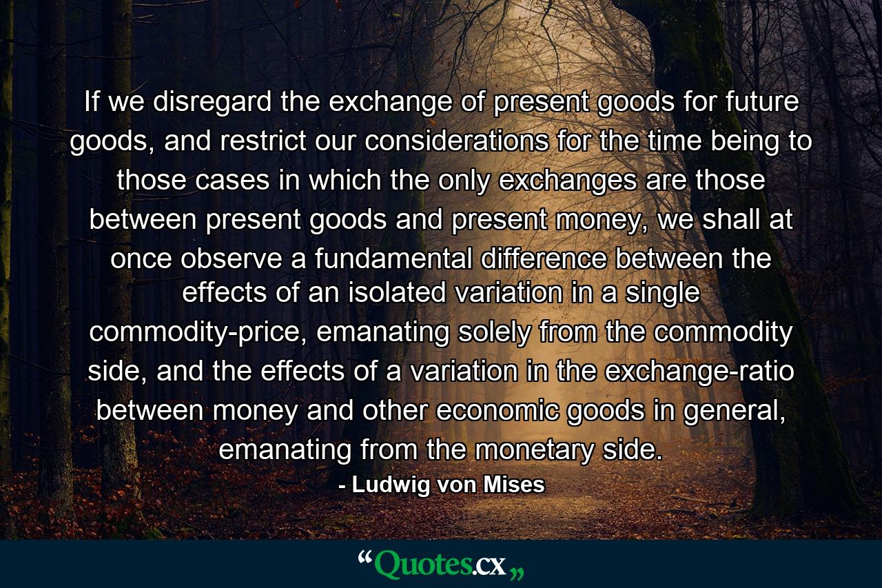 If we disregard the exchange of present goods for future goods, and restrict our considerations for the time being to those cases in which the only exchanges are those between present goods and present money, we shall at once observe a fundamental difference between the effects of an isolated variation in a single commodity-price, emanating solely from the commodity side, and the effects of a variation in the exchange-ratio between money and other economic goods in general, emanating from the monetary side. - Quote by Ludwig von Mises