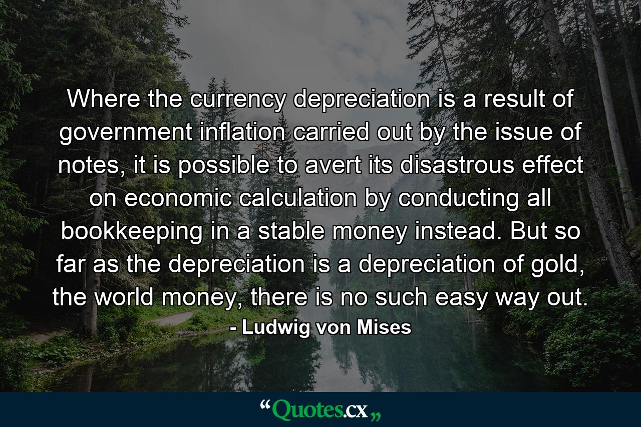 Where the currency depreciation is a result of government inflation carried out by the issue of notes, it is possible to avert its disastrous effect on economic calculation by conducting all bookkeeping in a stable money instead. But so far as the depreciation is a depreciation of gold, the world money, there is no such easy way out. - Quote by Ludwig von Mises