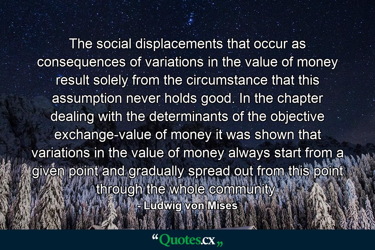 The social displacements that occur as consequences of variations in the value of money result solely from the circumstance that this assumption never holds good. In the chapter dealing with the determinants of the objective exchange-value of money it was shown that variations in the value of money always start from a given point and gradually spread out from this point through the whole community. - Quote by Ludwig von Mises