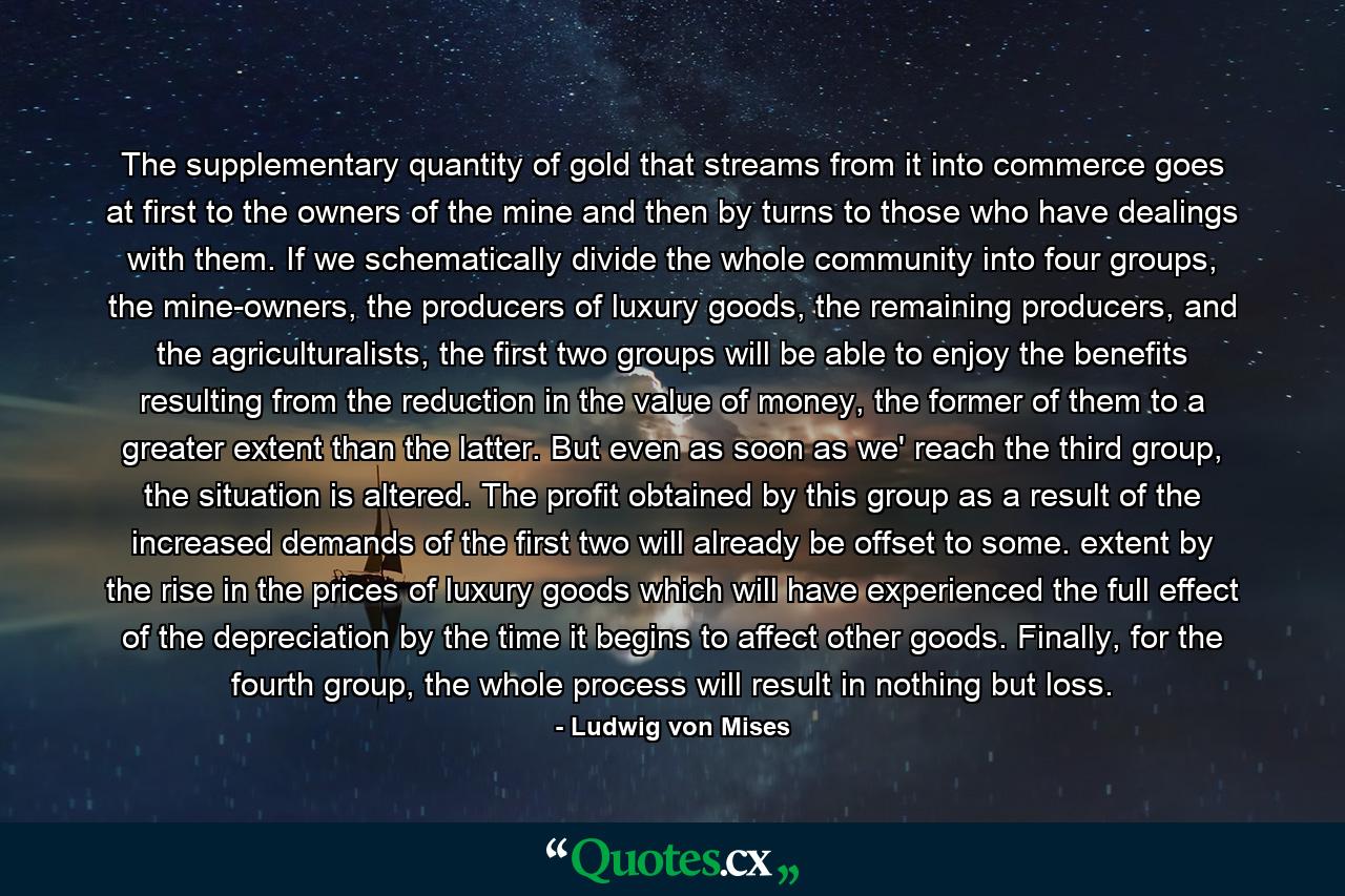 The supplementary quantity of gold that streams from it into commerce goes at first to the owners of the mine and then by turns to those who have dealings with them. If we schematically divide the whole community into four groups, the mine-owners, the producers of luxury goods, the remaining producers, and the agriculturalists, the first two groups will be able to enjoy the benefits resulting from the reduction in the value of money, the former of them to a greater extent than the latter. But even as soon as we' reach the third group, the situation is altered. The profit obtained by this group as a result of the increased demands of the first two will already be offset to some. extent by the rise in the prices of luxury goods which will have experienced the full effect of the depreciation by the time it begins to affect other goods. Finally, for the fourth group, the whole process will result in nothing but loss. - Quote by Ludwig von Mises