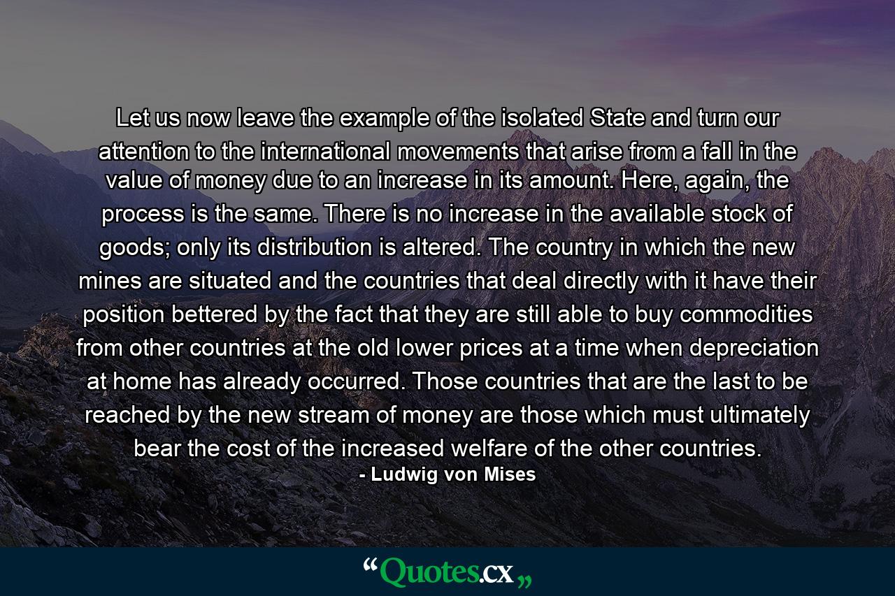 Let us now leave the example of the isolated State and turn our attention to the international movements that arise from a fall in the value of money due to an increase in its amount. Here, again, the process is the same. There is no increase in the available stock of goods; only its distribution is altered. The country in which the new mines are situated and the countries that deal directly with it have their position bettered by the fact that they are still able to buy commodities from other countries at the old lower prices at a time when depreciation at home has already occurred. Those countries that are the last to be reached by the new stream of money are those which must ultimately bear the cost of the increased welfare of the other countries. - Quote by Ludwig von Mises