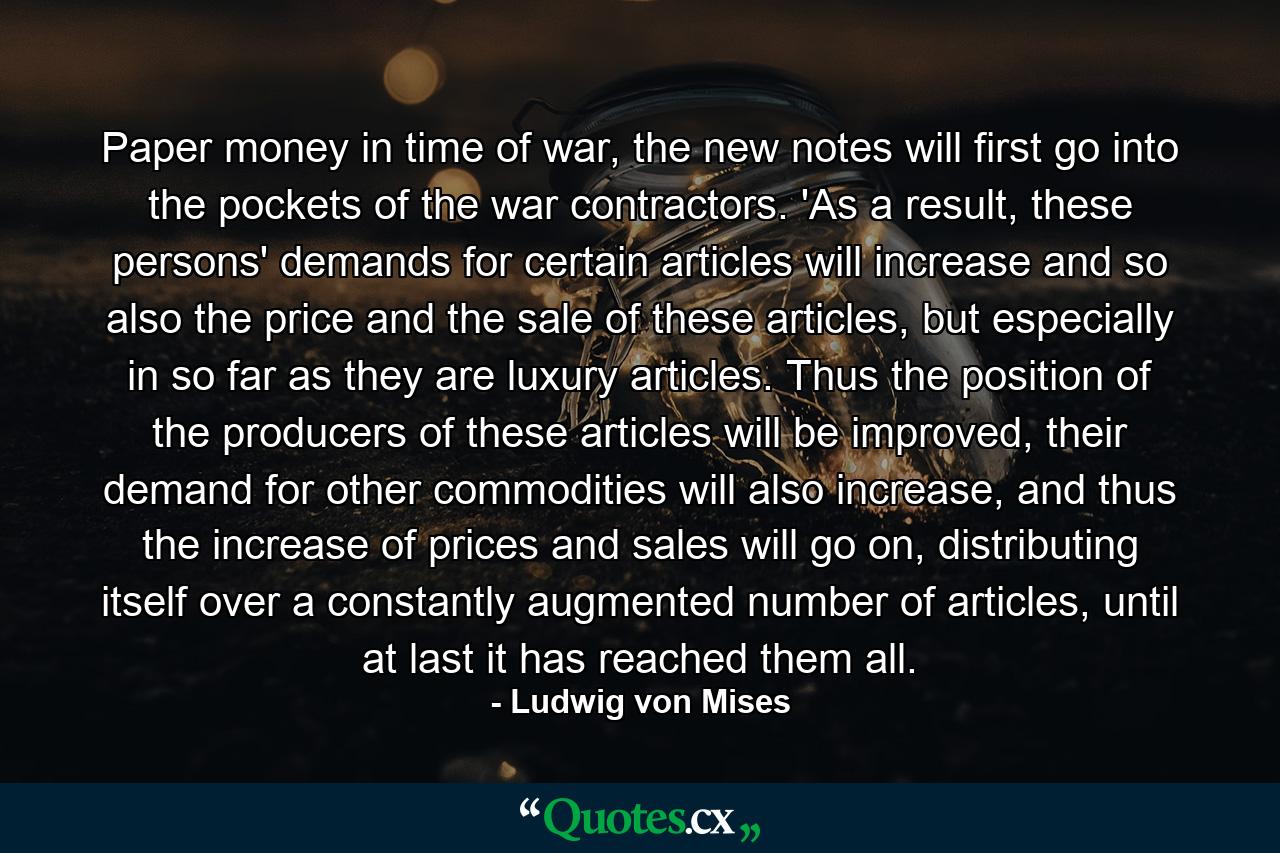 Paper money in time of war, the new notes will first go into the pockets of the war contractors. 'As a result, these persons' demands for certain articles will increase and so also the price and the sale of these articles, but especially in so far as they are luxury articles. Thus the position of the producers of these articles will be improved, their demand for other commodities will also increase, and thus the increase of prices and sales will go on, distributing itself over a constantly augmented number of articles, until at last it has reached them all. - Quote by Ludwig von Mises