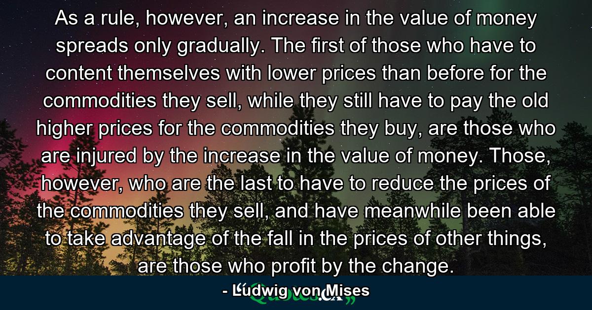 As a rule, however, an increase in the value of money spreads only gradually. The first of those who have to content themselves with lower prices than before for the commodities they sell, while they still have to pay the old higher prices for the commodities they buy, are those who are injured by the increase in the value of money. Those, however, who are the last to have to reduce the prices of the commodities they sell, and have meanwhile been able to take advantage of the fall in the prices of other things, are those who profit by the change. - Quote by Ludwig von Mises