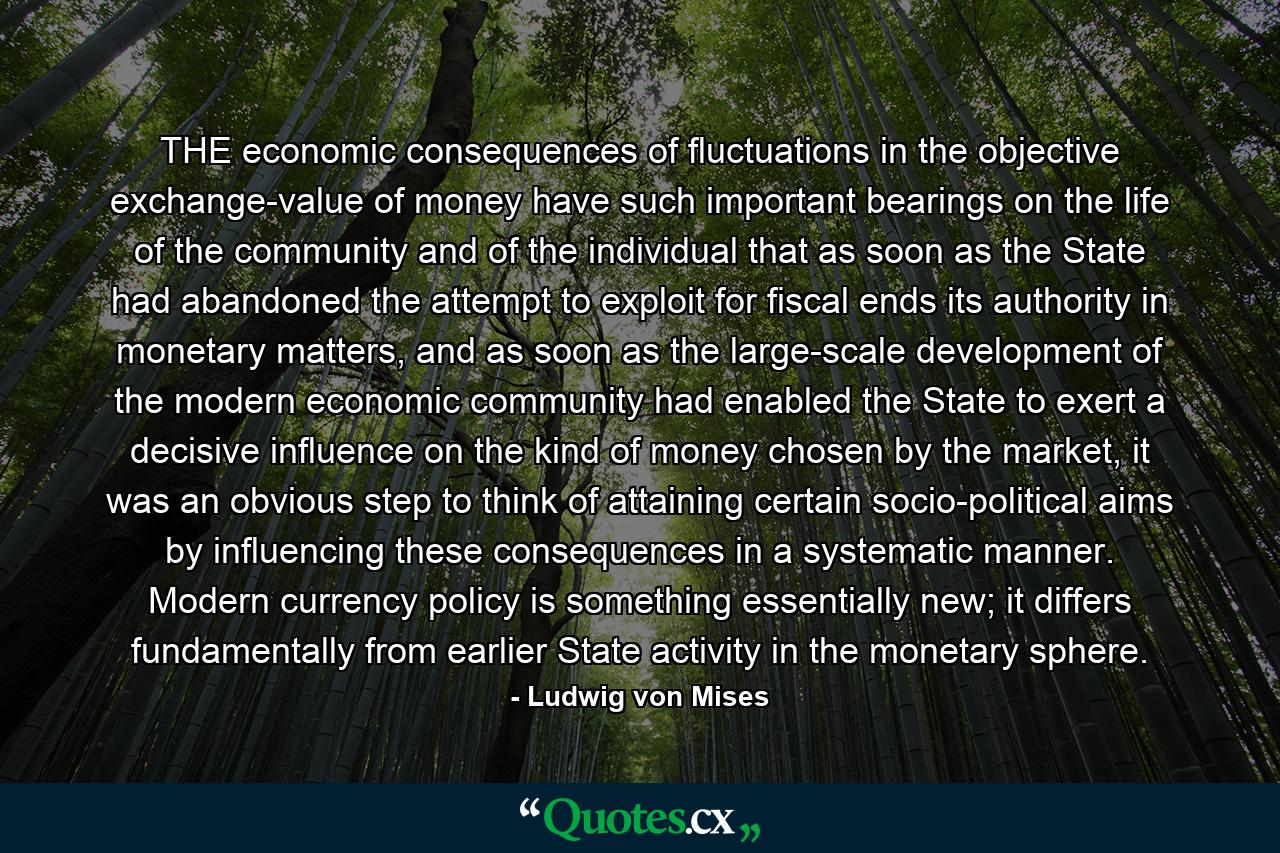 THE economic consequences of fluctuations in the objective exchange-value of money have such important bearings on the life of the community and of the individual that as soon as the State had abandoned the attempt to exploit for fiscal ends its authority in monetary matters, and as soon as the large-scale development of the modern economic community had enabled the State to exert a decisive influence on the kind of money chosen by the market, it was an obvious step to think of attaining certain socio-political aims by influencing these consequences in a systematic manner. Modern currency policy is something essentially new; it differs fundamentally from earlier State activity in the monetary sphere. - Quote by Ludwig von Mises