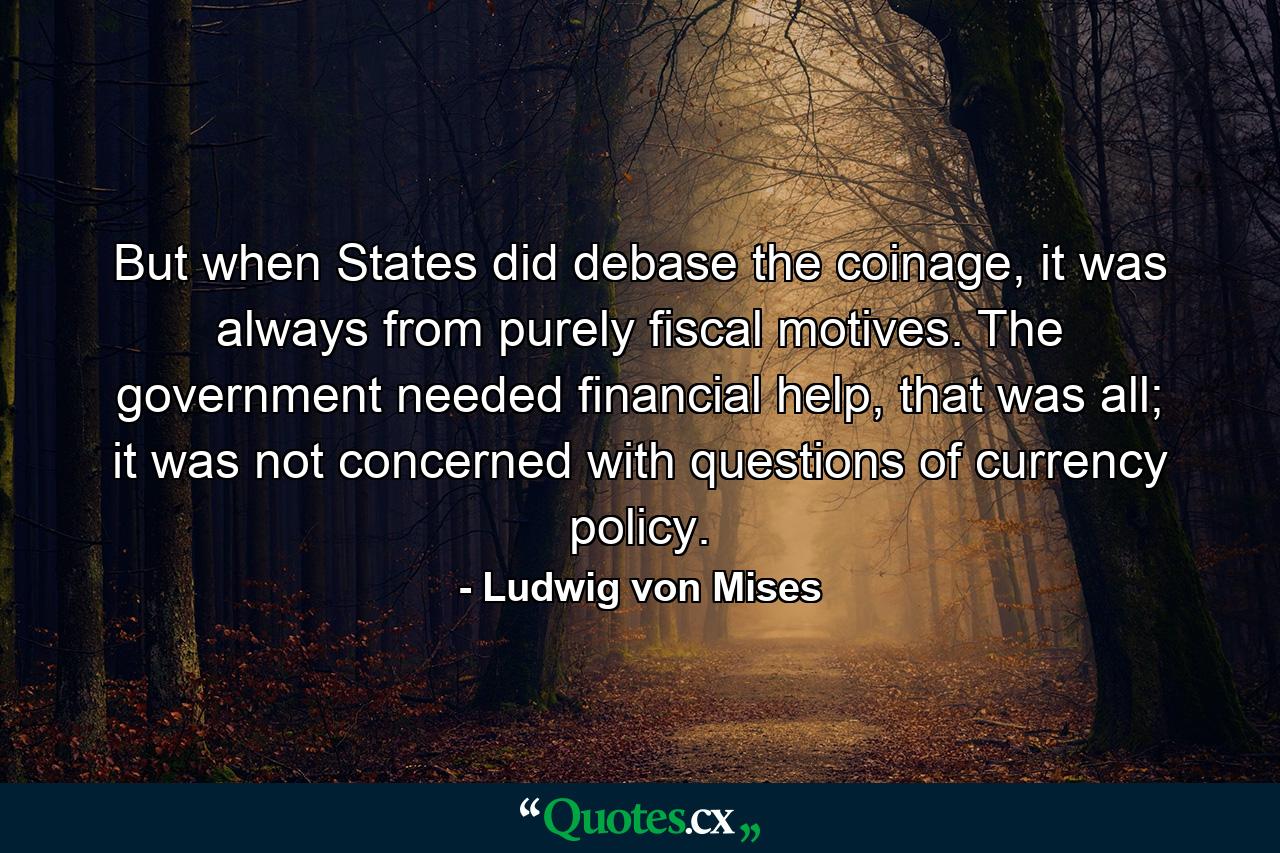 But when States did debase the coinage, it was always from purely fiscal motives. The government needed financial help, that was all; it was not concerned with questions of currency policy. - Quote by Ludwig von Mises