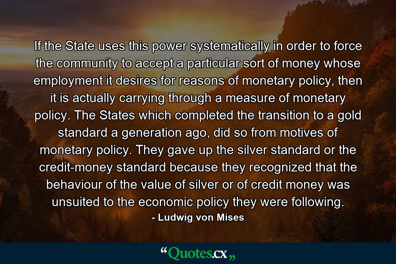 If the State uses this power systematically in order to force the community to accept a particular sort of money whose employment it desires for reasons of monetary policy, then it is actually carrying through a measure of monetary policy. The States which completed the transition to a gold standard a generation ago, did so from motives of monetary policy. They gave up the silver standard or the credit-money standard because they recognized that the behaviour of the value of silver or of credit money was unsuited to the economic policy they were following. - Quote by Ludwig von Mises