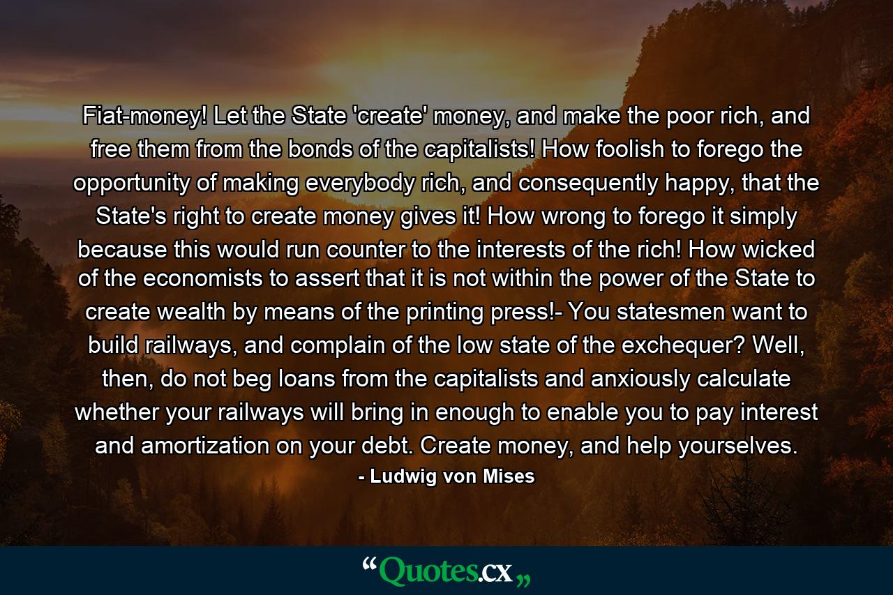 Fiat-money! Let the State 'create' money, and make the poor rich, and free them from the bonds of the capitalists! How foolish to forego the opportunity of making everybody rich, and consequently happy, that the State's right to create money gives it! How wrong to forego it simply because this would run counter to the interests of the rich! How wicked of the economists to assert that it is not within the power of the State to create wealth by means of the printing press!- You statesmen want to build railways, and complain of the low state of the exchequer? Well, then, do not beg loans from the capitalists and anxiously calculate whether your railways will bring in enough to enable you to pay interest and amortization on your debt. Create money, and help yourselves. - Quote by Ludwig von Mises