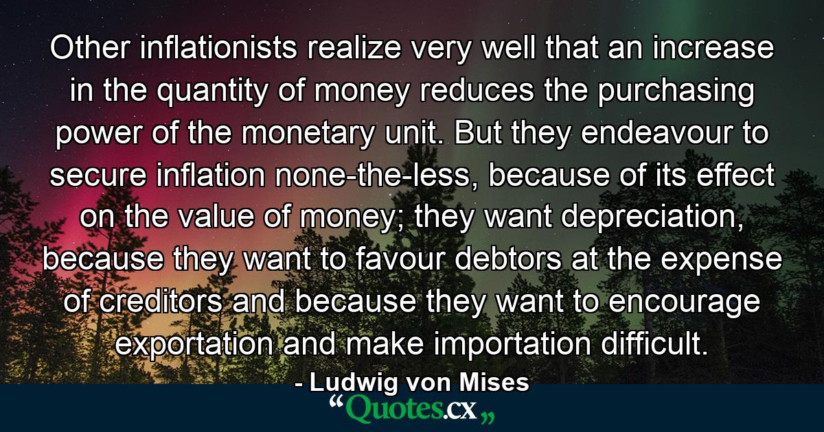 Other inflationists realize very well that an increase in the quantity of money reduces the purchasing power of the monetary unit. But they endeavour to secure inflation none-the-less, because of its effect on the value of money; they want depreciation, because they want to favour debtors at the expense of creditors and because they want to encourage exportation and make importation difficult. - Quote by Ludwig von Mises