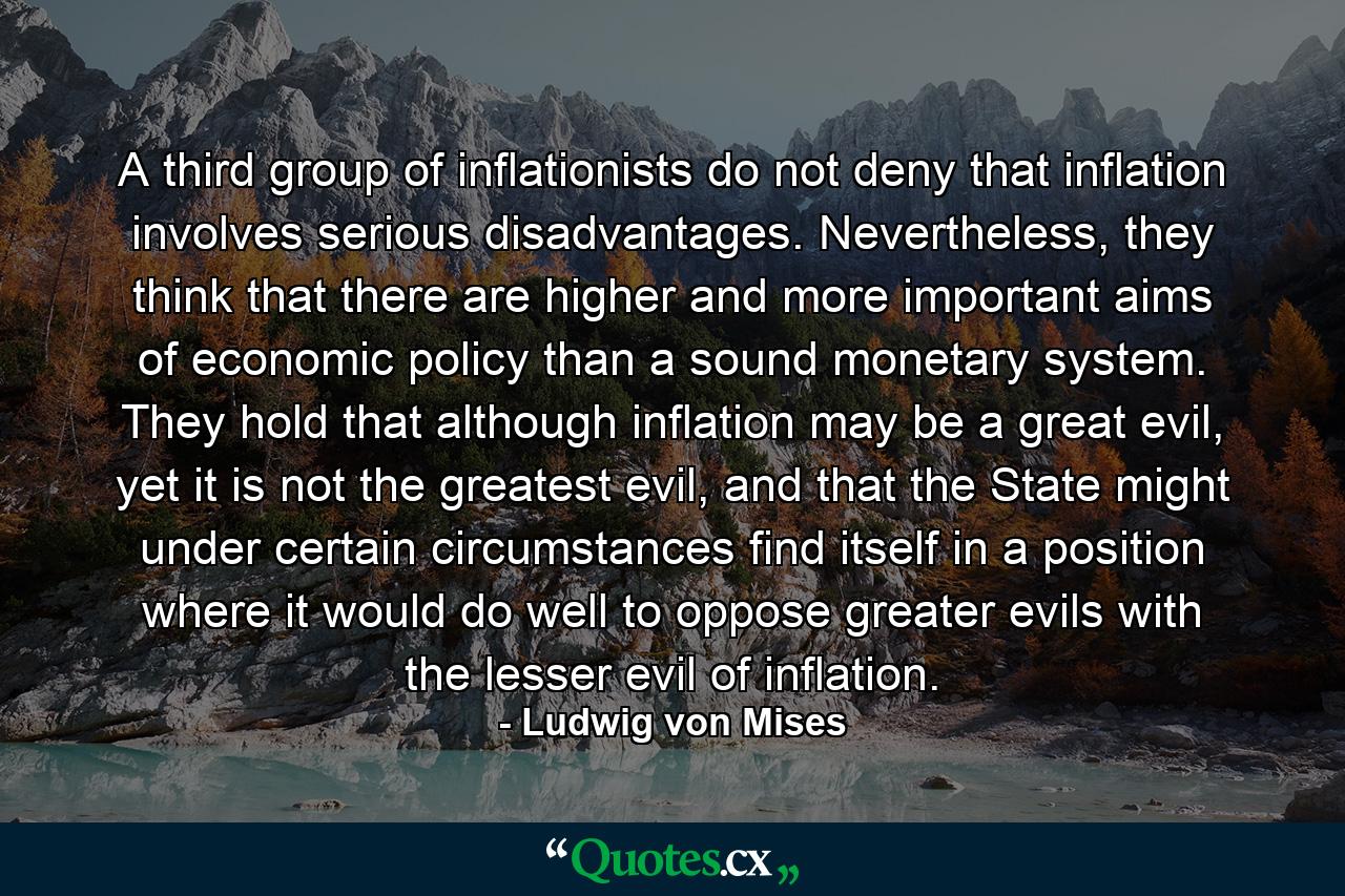 A third group of inflationists do not deny that inflation involves serious disadvantages. Nevertheless, they think that there are higher and more important aims of economic policy than a sound monetary system. They hold that although inflation may be a great evil, yet it is not the greatest evil, and that the State might under certain circumstances find itself in a position where it would do well to oppose greater evils with the lesser evil of inflation. - Quote by Ludwig von Mises