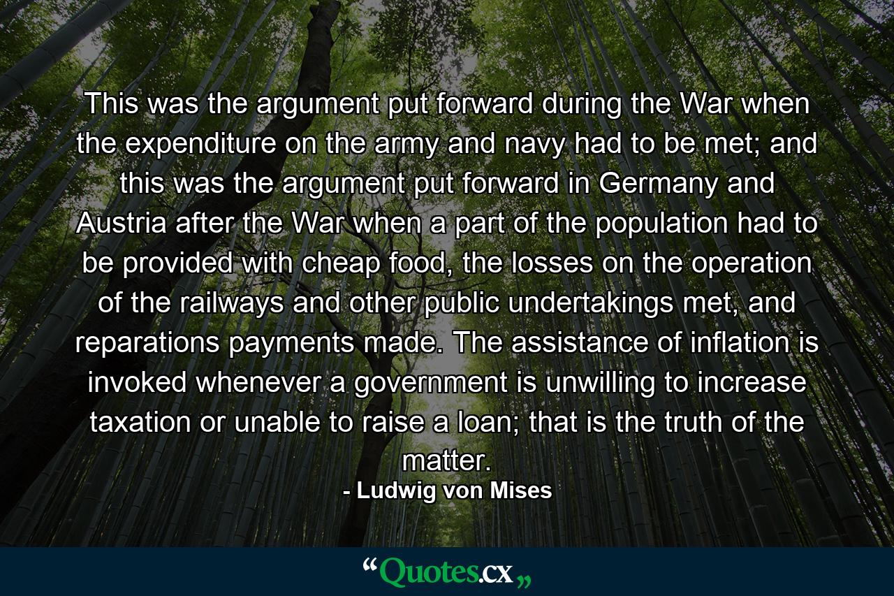 This was the argument put forward during the War when the expenditure on the army and navy had to be met; and this was the argument put forward in Germany and Austria after the War when a part of the population had to be provided with cheap food, the losses on the operation of the railways and other public undertakings met, and reparations payments made. The assistance of inflation is invoked whenever a government is unwilling to increase taxation or unable to raise a loan; that is the truth of the matter. - Quote by Ludwig von Mises