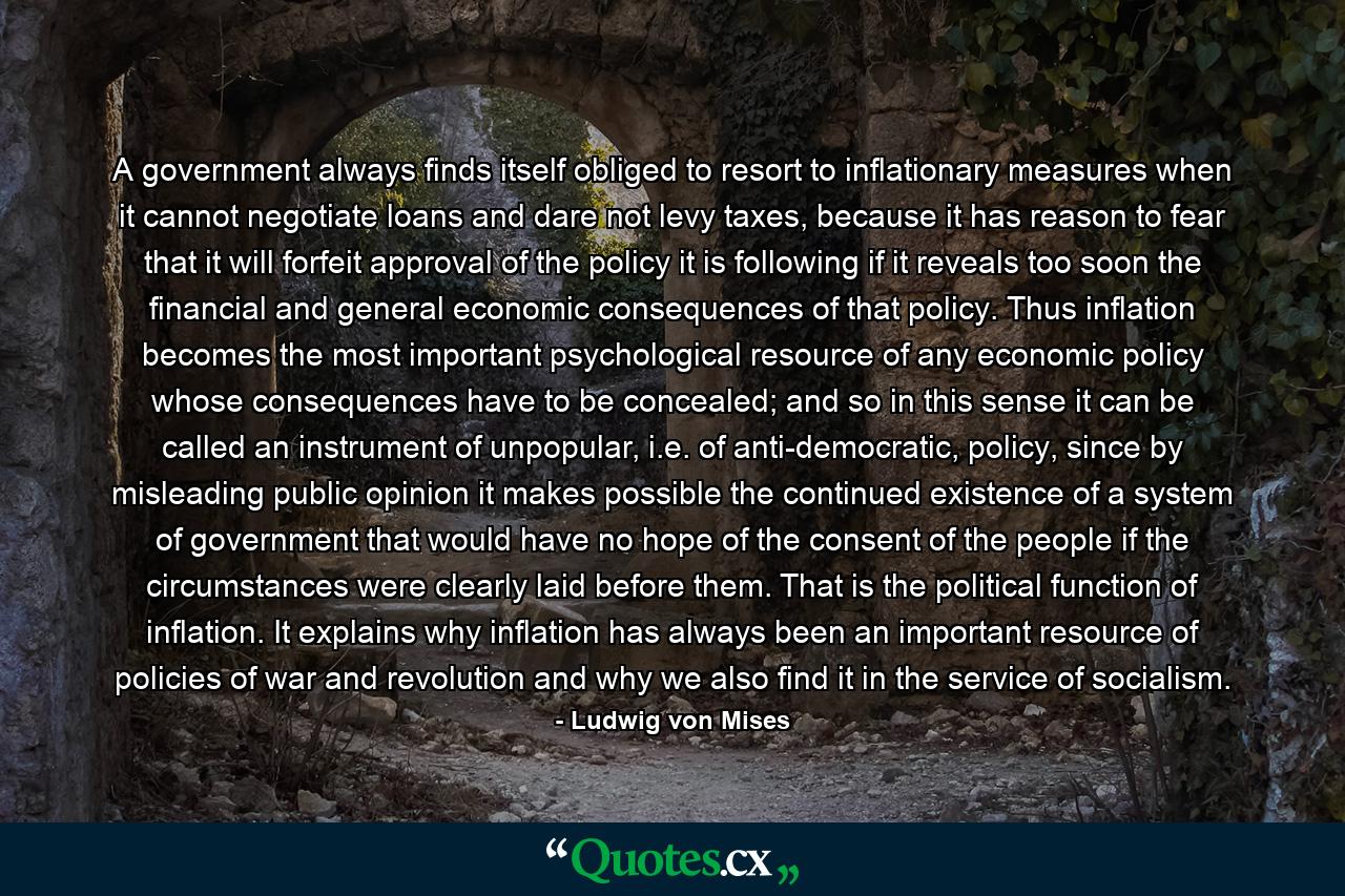 A government always finds itself obliged to resort to inflationary measures when it cannot negotiate loans and dare not levy taxes, because it has reason to fear that it will forfeit approval of the policy it is following if it reveals too soon the financial and general economic consequences of that policy. Thus inflation becomes the most important psychological resource of any economic policy whose consequences have to be concealed; and so in this sense it can be called an instrument of unpopular, i.e. of anti-democratic, policy, since by misleading public opinion it makes possible the continued existence of a system of government that would have no hope of the consent of the people if the circumstances were clearly laid before them. That is the political function of inflation. It explains why inflation has always been an important resource of policies of war and revolution and why we also find it in the service of socialism. - Quote by Ludwig von Mises