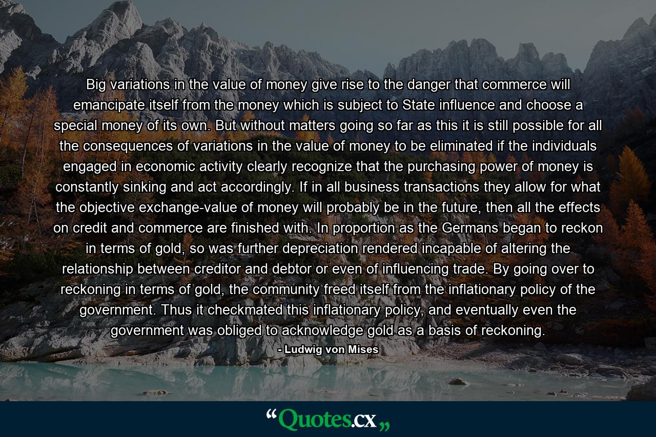 Big variations in the value of money give rise to the danger that commerce will emancipate itself from the money which is subject to State influence and choose a special money of its own. But without matters going so far as this it is still possible for all the consequences of variations in the value of money to be eliminated if the individuals engaged in economic activity clearly recognize that the purchasing power of money is constantly sinking and act accordingly. If in all business transactions they allow for what the objective exchange-value of money will probably be in the future, then all the effects on credit and commerce are finished with. In proportion as the Germans began to reckon in terms of gold, so was further depreciation rendered incapable of altering the relationship between creditor and debtor or even of influencing trade. By going over to reckoning in terms of gold, the community freed itself from the inflationary policy of the government. Thus it checkmated this inflationary policy, and eventually even the government was obliged to acknowledge gold as a basis of reckoning. - Quote by Ludwig von Mises