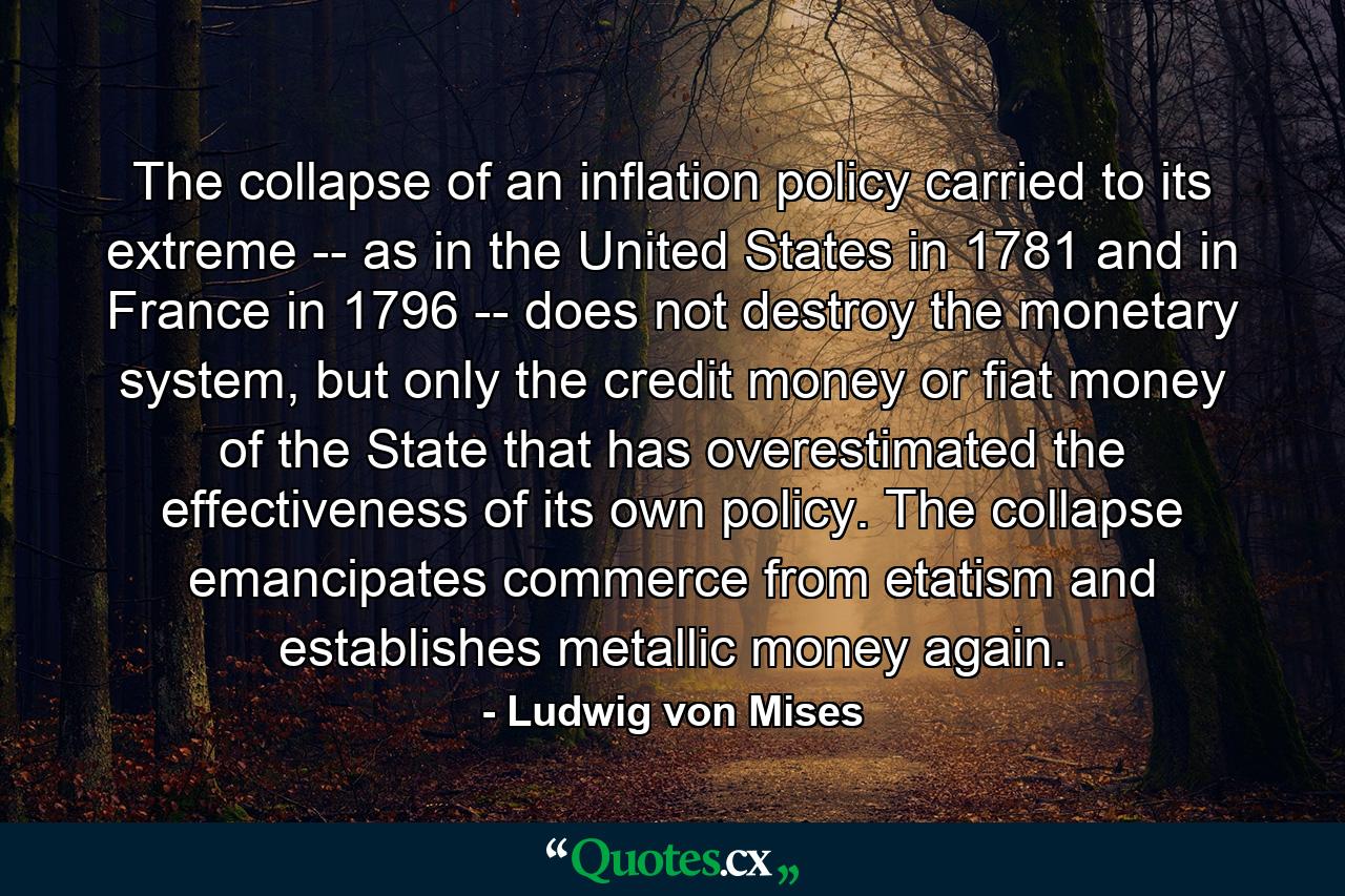 The collapse of an inflation policy carried to its extreme -- as in the United States in 1781 and in France in 1796 -- does not destroy the monetary system, but only the credit money or fiat money of the State that has overestimated the effectiveness of its own policy. The collapse emancipates commerce from etatism and establishes metallic money again. - Quote by Ludwig von Mises