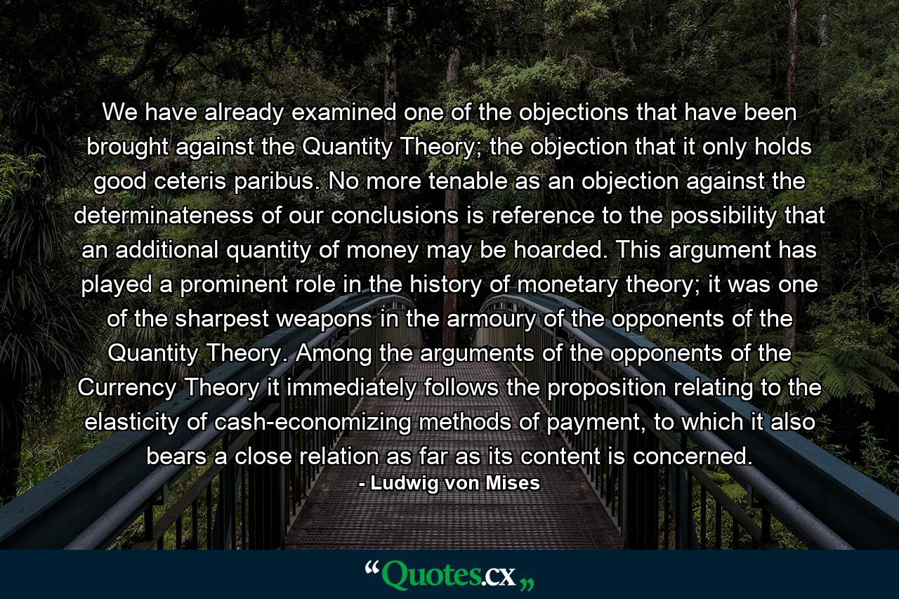 We have already examined one of the objections that have been brought against the Quantity Theory; the objection that it only holds good ceteris paribus. No more tenable as an objection against the determinateness of our conclusions is reference to the possibility that an additional quantity of money may be hoarded. This argument has played a prominent role in the history of monetary theory; it was one of the sharpest weapons in the armoury of the opponents of the Quantity Theory. Among the arguments of the opponents of the Currency Theory it immediately follows the proposition relating to the elasticity of cash-economizing methods of payment, to which it also bears a close relation as far as its content is concerned. - Quote by Ludwig von Mises