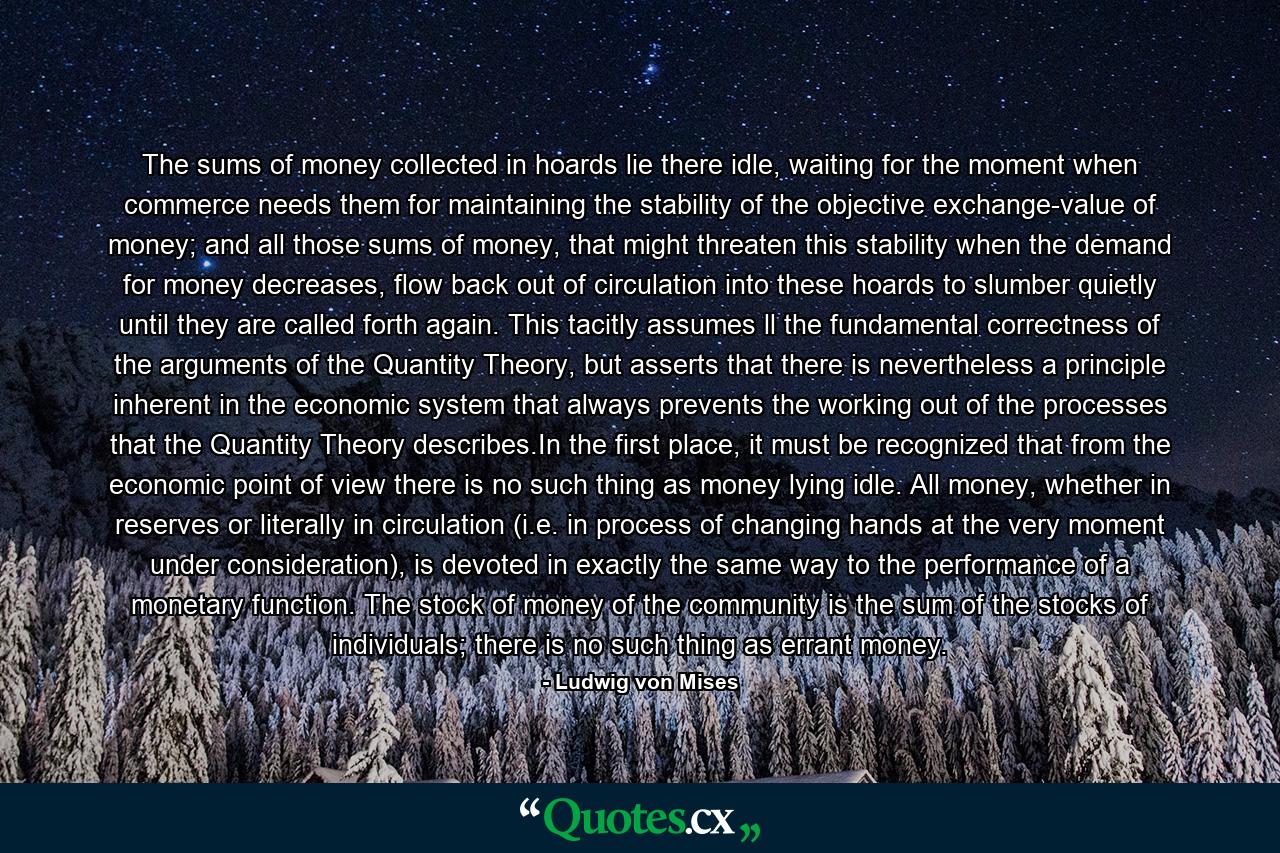 The sums of money collected in hoards lie there idle, waiting for the moment when commerce needs them for maintaining the stability of the objective exchange-value of money; and all those sums of money, that might threaten this stability when the demand for money decreases, flow back out of circulation into these hoards to slumber quietly until they are called forth again. This tacitly assumes ll the fundamental correctness of the arguments of the Quantity Theory, but asserts that there is nevertheless a principle inherent in the economic system that always prevents the working out of the processes that the Quantity Theory describes.In the first place, it must be recognized that from the economic point of view there is no such thing as money lying idle. All money, whether in reserves or literally in circulation (i.e. in process of changing hands at the very moment under consideration), is devoted in exactly the same way to the performance of a monetary function. The stock of money of the community is the sum of the stocks of individuals; there is no such thing as errant money. - Quote by Ludwig von Mises